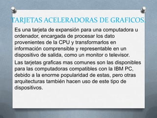 TARJETAS ACELERADORAS DE GRAFICOS.
Es una tarjeta de expansión para una computadora u
ordenador, encargada de procesar los dato
provenientes de la CPU y transformarlos en
información comprensible y representable en un
dispositivo de salida, como un monitor o televisor.
Las tarjetas graficas mas comunes son las disponibles
para las computadoras compatibles con la IBM PC,
debido a la enorme popularidad de estas, pero otras
arquitecturas también hacen uso de este tipo de
dispositivos.
 