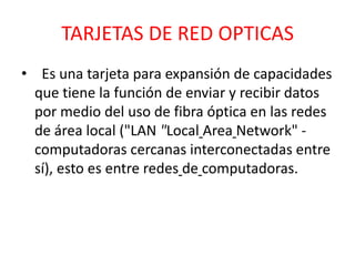 TARJETAS DE RED OPTICAS
• Es una tarjeta para expansión de capacidades
  que tiene la función de enviar y recibir datos
  por medio del uso de fibra óptica en las redes
  de área local ("LAN "Local Area Network" -
  computadoras cercanas interconectadas entre
  sí), esto es entre redes de computadoras.
 