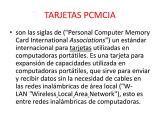 TARJETAS PCMCIA
• son las siglas de ("Personal Computer Memory
  Card International Associations") un estándar
  internacional para tarjetas utilizadas en
  computadoras portátiles. Es una tarjeta para
  expansión de capacidades utilizada en
  computadoras portátiles, que sirve para enviar
  y recibir datos sin la necesidad de cables en
  las redes inalámbricas de área local ("W-
  LAN "Wireless Local Area Network"), esto es
  entre redes inalámbricas de computadoras.
 
