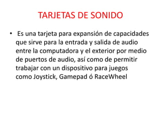 TARJETAS DE SONIDO
• Es una tarjeta para expansión de capacidades
  que sirve para la entrada y salida de audio
  entre la computadora y el exterior por medio
  de puertos de audio, así como de permitir
  trabajar con un dispositivo para juegos
  como Joystick, Gamepad ó RaceWheel
 