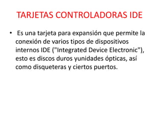 TARJETAS CONTROLADORAS IDE
• Es una tarjeta para expansión que permite la
  conexión de varios tipos de dispositivos
  internos IDE ("Integrated Device Electronic"),
  esto es discos duros yunidades ópticas, así
  como disqueteras y ciertos puertos.
 