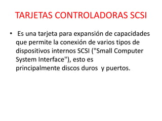 TARJETAS CONTROLADORAS SCSI
• Es una tarjeta para expansión de capacidades
  que permite la conexión de varios tipos de
  dispositivos internos SCSI ("Small Computer
  System Interface"), esto es
  principalmente discos duros y puertos.
 