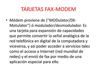 TARJETAS FAX-MODEM
• Módem proviene de ("MODulator/DE-
  Motulator") ó modulador/desmodulador. Es
  una tarjeta para expansión de capacidades
  que permite convertir la señal analógica de la
  red telefónica en digital de la computadora y
  viceversa, y así poder acceder a servicios tales
  como el acceso a Internet (red mundial de
  redes) y el envió de fax por medio de una
  aplicación especial para ello.
 
