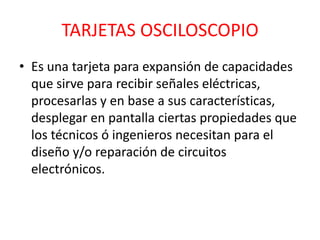 TARJETAS OSCILOSCOPIO
• Es una tarjeta para expansión de capacidades
  que sirve para recibir señales eléctricas,
  procesarlas y en base a sus características,
  desplegar en pantalla ciertas propiedades que
  los técnicos ó ingenieros necesitan para el
  diseño y/o reparación de circuitos
  electrónicos.
 
