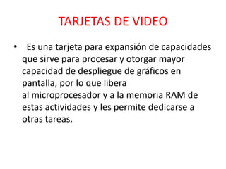 TARJETAS DE VIDEO
• Es una tarjeta para expansión de capacidades
  que sirve para procesar y otorgar mayor
  capacidad de despliegue de gráficos en
  pantalla, por lo que libera
  al microprocesador y a la memoria RAM de
  estas actividades y les permite dedicarse a
  otras tareas.
 
