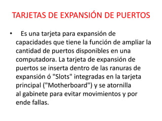 TARJETAS DE EXPANSIÓN DE PUERTOS
•     Es una tarjeta para expansión de
    capacidades que tiene la función de ampliar la
    cantidad de puertos disponibles en una
    computadora. La tarjeta de expansión de
    puertos se inserta dentro de las ranuras de
    expansión ó "Slots" integradas en la tarjeta
    principal ("Motherboard") y se atornilla
    al gabinete para evitar movimientos y por
    ende fallas.
 