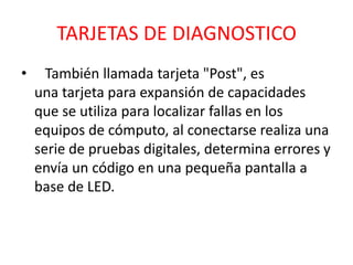 TARJETAS DE DIAGNOSTICO
•     También llamada tarjeta "Post", es
    una tarjeta para expansión de capacidades
    que se utiliza para localizar fallas en los
    equipos de cómputo, al conectarse realiza una
    serie de pruebas digitales, determina errores y
    envía un código en una pequeña pantalla a
    base de LED.
 