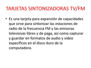 TARJETAS SINTONIZADORAS TV/FM
• Es una tarjeta para expansión de capacidades
  que sirve para sintonizar las estaciones de
  radio de la frecuencia FM y las emisoras
  televisivas libres y de paga, así como capturar
  y guardar en formatos de audio y video
  específicos en el disco duro de la
  computadora.
 