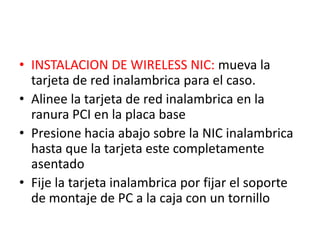• INSTALACION DE WIRELESS NIC: mueva la
  tarjeta de red inalambrica para el caso.
• Alinee la tarjeta de red inalambrica en la
  ranura PCI en la placa base
• Presione hacia abajo sobre la NIC inalambrica
  hasta que la tarjeta este completamente
  asentado
• Fije la tarjeta inalambrica por fijar el soporte
  de montaje de PC a la caja con un tornillo
 