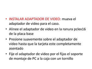 • INSTALAR ADAPTADOR DE VIDEO: mueva el
  adaptador de video para el caso.
• Alinee el adaptador de video en la ranura pclex16
  de la placa base
• Presione suavemente sobre el adaptador de
  video hasta que la tarjeta este completamente
  asentado
• Fije el adaptador de video por el fijas el soporte
  de montaje de PC a la caja con un tornillo
 