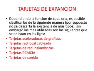 TARJETAS DE EXPANCION
• Dependiendo la funcion de cada una, es posible
  clasificarlas de la siguiente manera (por supuesto
  no se descarta la existencia de mas tipos), sin
  embargo las mas utilizadas son las siguientes que
  se enlistan en las ligas:
• Tarjetas aceleradoras de graficos
• Tarjetas red local cableada
• Tarjetas de red inalambricas
• Tarjetas PCMCIA
• Tarjetas de sonido
 