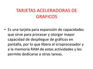TARJETAS ACELERADORAS DE
               GRAFICOS

• Es una tarjeta para expansión de capacidades
  que sirve para procesar y otorgar mayor
  capacidad de despliegue de gráficos en
  pantalla, por lo que libera al icroprocesador y
  a la memoria RAM de estas actividades y les
  permite dedicarse a otras tareas.
 