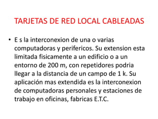 TARJETAS DE RED LOCAL CABLEADAS

• E s la interconexion de una o varias
  computadoras y perifericos. Su extension esta
  limitada fisicamente a un edificio o a un
  entorno de 200 m, con repetidores podria
  llegar a la distancia de un campo de 1 k. Su
  aplicación mas extendida es la interconexion
  de computadoras personales y estaciones de
  trabajo en oficinas, fabricas E.T.C.
 