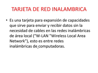 TARJETA DE RED INALAMBRICA
• Es una tarjeta para expansión de capacidades
  que sirve para enviar y recibir datos sin la
  necesidad de cables en las redes inalámbricas
  de área local ("W-LAN "Wireless Local Area
  Network"), esto es entre redes
  inalámbricas de computadoras.
 