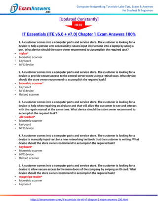 Computer Networking Tutorials-Labs-Tips, Exam & Answers
for Student & Beginners
https://itexamanswers.net/it-essentials-ite-v6-v7-chapter-1-exam-answers-100.html
[Updated Constantly]
IT Essentials (ITE v6.0 + v7.0) Chapter 1 Exam Answers 100%
1. A customer comes into a computer parts and service store. The customer is looking for a
device to help a person with accessibility issues input instructions into a laptop by using a
pen. What device should the store owner recommend to accomplish the required task?
 stylus*
 biometric scanner
 keyboard
 NFC device
2. A customer comes into a computer parts and service store. The customer is looking for a
device to provide secure access to the central server room using a retinal scan. What device
should the store owner recommend to accomplish the required task?
 biometric scanner*
 keyboard
 NFC device
 flatbed scanner
3. A customer comes into a computer parts and service store. The customer is looking for a
device to help when repairing an airplane and that will allow the customer to see and interact
with the repair manual at the same time. What device should the store owner recommend to
accomplish the required task?
 AR headset*
 biometric scanner
 keyboard
 NFC device
4. A customer comes into a computer parts and service store. The customer is looking for a
device to manually input text for a new networking textbook that the customer is writing. What
device should the store owner recommend to accomplish the required task?
 keyboard*
 biometric scanner
 NFC device
 flatbed scanner
5. A customer comes into a computer parts and service store. The customer is looking for a
device to allow secure access to the main doors of the company by swiping an ID card. What
device should the store owner recommend to accomplish the required task?
 magstripe reader*
 biometric scanner
 keyboard
HERE
 