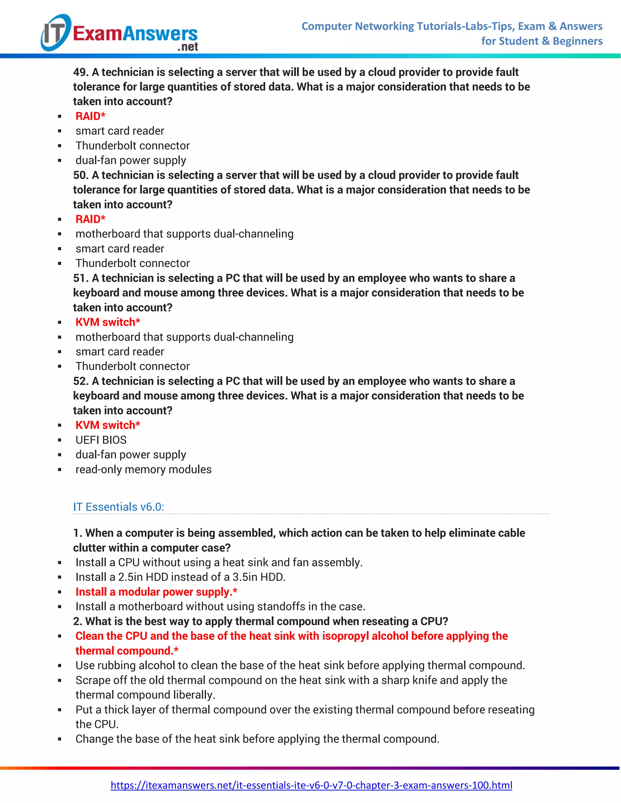 Computer Networking Tutorials-Labs-Tips, Exam & Answers
for Student & Beginners
https://itexamanswers.net/it-essentials-ite-v6-0-v7-0-chapter-3-exam-answers-100.html
49. A technician is selecting a server that will be used by a cloud provider to provide fault
tolerance for large quantities of stored data. What is a major consideration that needs to be
taken into account?
 RAID*
 smart card reader
 Thunderbolt connector
 dual-fan power supply
50. A technician is selecting a server that will be used by a cloud provider to provide fault
tolerance for large quantities of stored data. What is a major consideration that needs to be
taken into account?
 RAID*
 motherboard that supports dual-channeling
 smart card reader
 Thunderbolt connector
51. A technician is selecting a PC that will be used by an employee who wants to share a
keyboard and mouse among three devices. What is a major consideration that needs to be
taken into account?
 KVM switch*
 motherboard that supports dual-channeling
 smart card reader
 Thunderbolt connector
52. A technician is selecting a PC that will be used by an employee who wants to share a
keyboard and mouse among three devices. What is a major consideration that needs to be
taken into account?
 KVM switch*
 UEFI BIOS
 dual-fan power supply
 read-only memory modules
IT Essentials v6.0:
1. When a computer is being assembled, which action can be taken to help eliminate cable
clutter within a computer case?
 Install a CPU without using a heat sink and fan assembly.
 Install a 2.5in HDD instead of a 3.5in HDD.
 Install a modular power supply.*
 Install a motherboard without using standoffs in the case.
2. What is the best way to apply thermal compound when reseating a CPU?
 Clean the CPU and the base of the heat sink with isopropyl alcohol before applying the
thermal compound.*
 Use rubbing alcohol to clean the base of the heat sink before applying thermal compound.
 Scrape off the old thermal compound on the heat sink with a sharp knife and apply the
thermal compound liberally.
 Put a thick layer of thermal compound over the existing thermal compound before reseating
the CPU.
 Change the base of the heat sink before applying the thermal compound.
 
