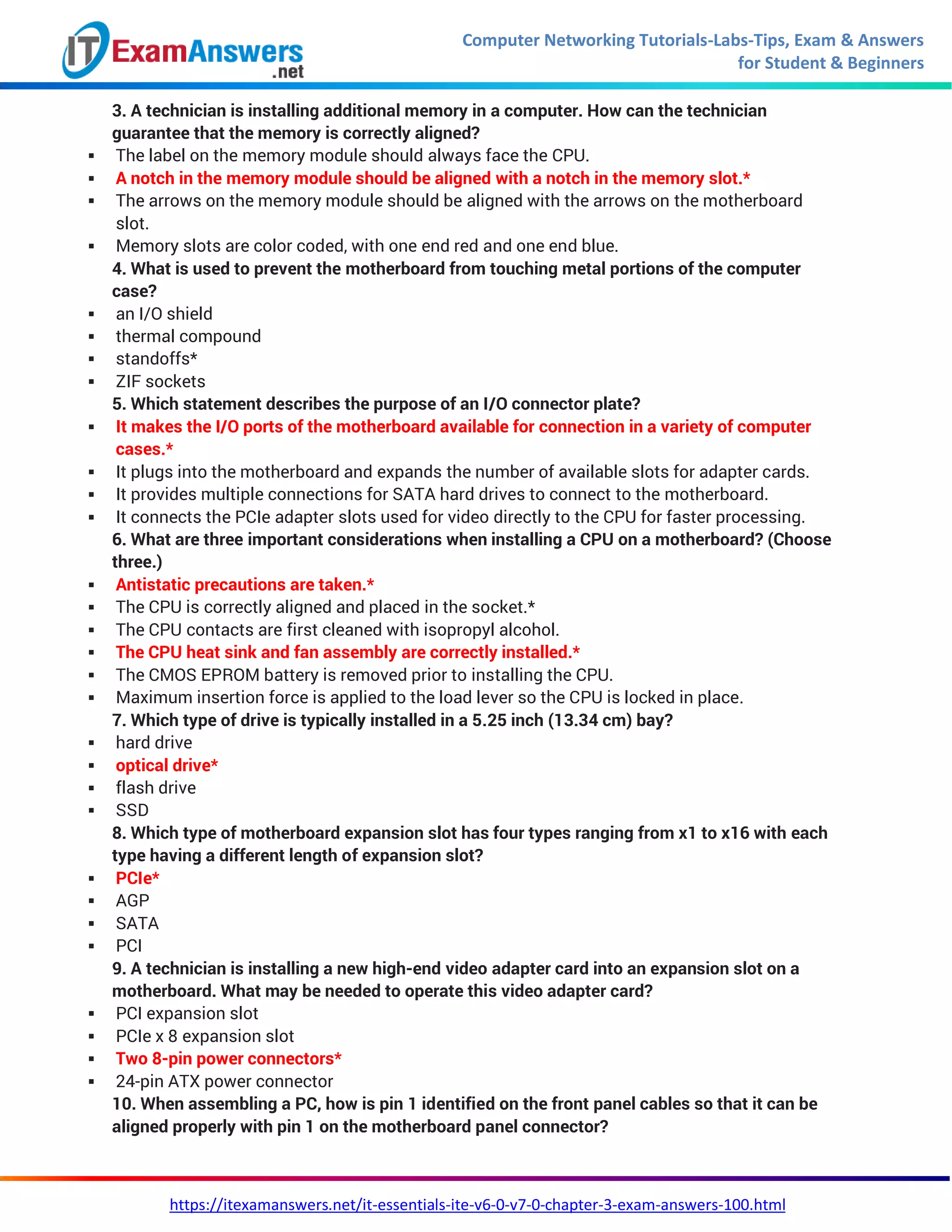 Computer Networking Tutorials-Labs-Tips, Exam & Answers
for Student & Beginners
https://itexamanswers.net/it-essentials-ite-v6-0-v7-0-chapter-3-exam-answers-100.html
3. A technician is installing additional memory in a computer. How can the technician
guarantee that the memory is correctly aligned?
 The label on the memory module should always face the CPU.
 A notch in the memory module should be aligned with a notch in the memory slot.*
 The arrows on the memory module should be aligned with the arrows on the motherboard
slot.
 Memory slots are color coded, with one end red and one end blue.
4. What is used to prevent the motherboard from touching metal portions of the computer
case?
 an I/O shield
 thermal compound
 standoffs*
 ZIF sockets
5. Which statement describes the purpose of an I/O connector plate?
 It makes the I/O ports of the motherboard available for connection in a variety of computer
cases.*
 It plugs into the motherboard and expands the number of available slots for adapter cards.
 It provides multiple connections for SATA hard drives to connect to the motherboard.
 It connects the PCIe adapter slots used for video directly to the CPU for faster processing.
6. What are three important considerations when installing a CPU on a motherboard? (Choose
three.)
 Antistatic precautions are taken.*
 The CPU is correctly aligned and placed in the socket.*
 The CPU contacts are first cleaned with isopropyl alcohol.
 The CPU heat sink and fan assembly are correctly installed.*
 The CMOS EPROM battery is removed prior to installing the CPU.
 Maximum insertion force is applied to the load lever so the CPU is locked in place.
7. Which type of drive is typically installed in a 5.25 inch (13.34 cm) bay?
 hard drive
 optical drive*
 flash drive
 SSD
8. Which type of motherboard expansion slot has four types ranging from x1 to x16 with each
type having a different length of expansion slot?
 PCIe*
 AGP
 SATA
 PCI
9. A technician is installing a new high-end video adapter card into an expansion slot on a
motherboard. What may be needed to operate this video adapter card?
 PCI expansion slot
 PCIe x 8 expansion slot
 Two 8-pin power connectors*
 24-pin ATX power connector
10. When assembling a PC, how is pin 1 identified on the front panel cables so that it can be
aligned properly with pin 1 on the motherboard panel connector?
 