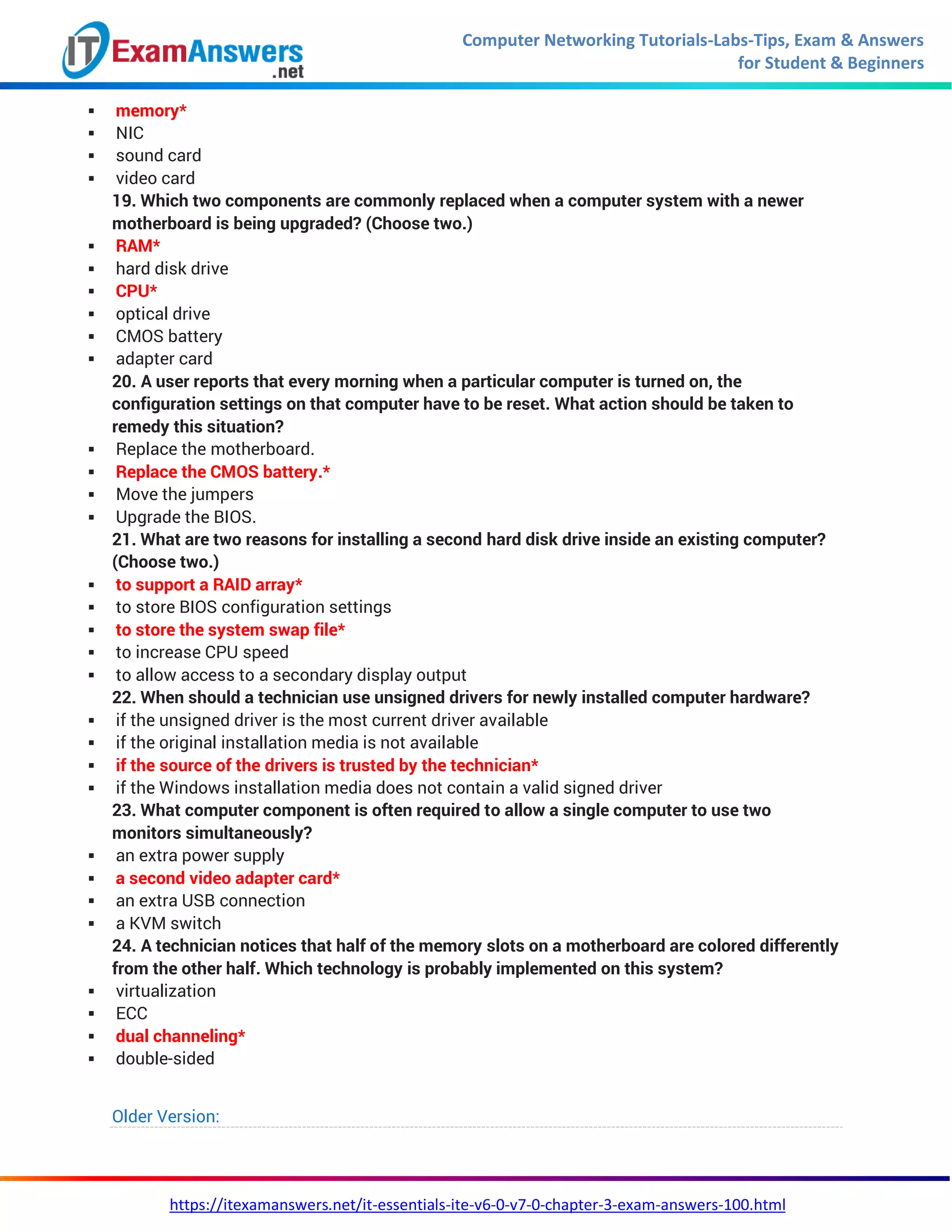 Computer Networking Tutorials-Labs-Tips, Exam & Answers
for Student & Beginners
https://itexamanswers.net/it-essentials-ite-v6-0-v7-0-chapter-3-exam-answers-100.html
 memory*
 NIC
 sound card
 video card
19. Which two components are commonly replaced when a computer system with a newer
motherboard is being upgraded? (Choose two.)
 RAM*
 hard disk drive
 CPU*
 optical drive
 CMOS battery
 adapter card
20. A user reports that every morning when a particular computer is turned on, the
configuration settings on that computer have to be reset. What action should be taken to
remedy this situation?
 Replace the motherboard.
 Replace the CMOS battery.*
 Move the jumpers
 Upgrade the BIOS.
21. What are two reasons for installing a second hard disk drive inside an existing computer?
(Choose two.)
 to support a RAID array*
 to store BIOS configuration settings
 to store the system swap file*
 to increase CPU speed
 to allow access to a secondary display output
22. When should a technician use unsigned drivers for newly installed computer hardware?
 if the unsigned driver is the most current driver available
 if the original installation media is not available
 if the source of the drivers is trusted by the technician*
 if the Windows installation media does not contain a valid signed driver
23. What computer component is often required to allow a single computer to use two
monitors simultaneously?
 an extra power supply
 a second video adapter card*
 an extra USB connection
 a KVM switch
24. A technician notices that half of the memory slots on a motherboard are colored differently
from the other half. Which technology is probably implemented on this system?
 virtualization
 ECC
 dual channeling*
 double-sided
Older Version:
 