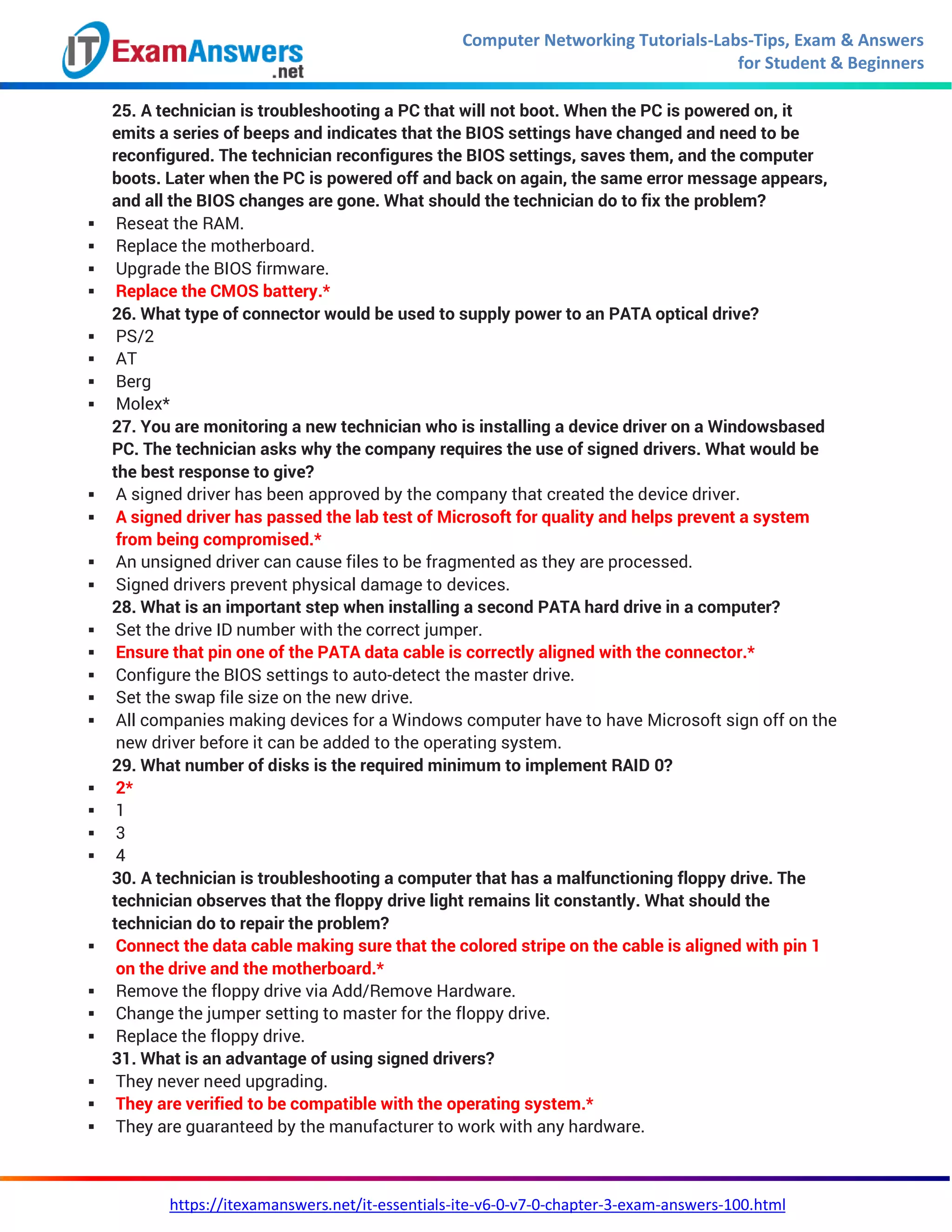 Computer Networking Tutorials-Labs-Tips, Exam & Answers
for Student & Beginners
https://itexamanswers.net/it-essentials-ite-v6-0-v7-0-chapter-3-exam-answers-100.html
25. A technician is troubleshooting a PC that will not boot. When the PC is powered on, it
emits a series of beeps and indicates that the BIOS settings have changed and need to be
reconfigured. The technician reconfigures the BIOS settings, saves them, and the computer
boots. Later when the PC is powered off and back on again, the same error message appears,
and all the BIOS changes are gone. What should the technician do to fix the problem?
 Reseat the RAM.
 Replace the motherboard.
 Upgrade the BIOS firmware.
 Replace the CMOS battery.*
26. What type of connector would be used to supply power to an PATA optical drive?
 PS/2
 AT
 Berg
 Molex*
27. You are monitoring a new technician who is installing a device driver on a Windowsbased
PC. The technician asks why the company requires the use of signed drivers. What would be
the best response to give?
 A signed driver has been approved by the company that created the device driver.
 A signed driver has passed the lab test of Microsoft for quality and helps prevent a system
from being compromised.*
 An unsigned driver can cause files to be fragmented as they are processed.
 Signed drivers prevent physical damage to devices.
28. What is an important step when installing a second PATA hard drive in a computer?
 Set the drive ID number with the correct jumper.
 Ensure that pin one of the PATA data cable is correctly aligned with the connector.*
 Configure the BIOS settings to auto-detect the master drive.
 Set the swap file size on the new drive.
 All companies making devices for a Windows computer have to have Microsoft sign off on the
new driver before it can be added to the operating system.
29. What number of disks is the required minimum to implement RAID 0?
 2*
 1
 3
 4
30. A technician is troubleshooting a computer that has a malfunctioning floppy drive. The
technician observes that the floppy drive light remains lit constantly. What should the
technician do to repair the problem?
 Connect the data cable making sure that the colored stripe on the cable is aligned with pin 1
on the drive and the motherboard.*
 Remove the floppy drive via Add/Remove Hardware.
 Change the jumper setting to master for the floppy drive.
 Replace the floppy drive.
31. What is an advantage of using signed drivers?
 They never need upgrading.
 They are verified to be compatible with the operating system.*
 They are guaranteed by the manufacturer to work with any hardware.
 