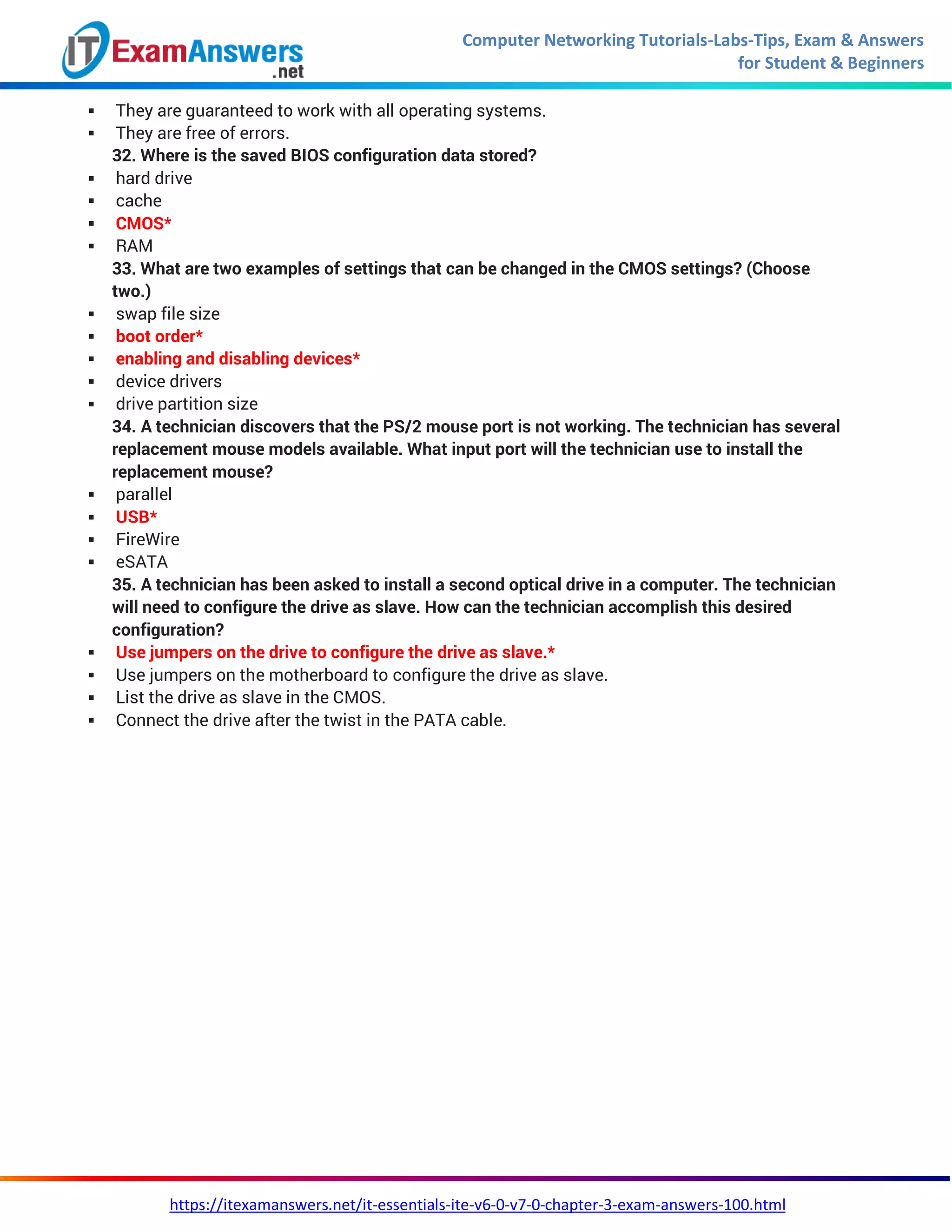 Computer Networking Tutorials-Labs-Tips, Exam & Answers
for Student & Beginners
https://itexamanswers.net/it-essentials-ite-v6-0-v7-0-chapter-3-exam-answers-100.html
 They are guaranteed to work with all operating systems.
 They are free of errors.
32. Where is the saved BIOS configuration data stored?
 hard drive
 cache
 CMOS*
 RAM
33. What are two examples of settings that can be changed in the CMOS settings? (Choose
two.)
 swap file size
 boot order*
 enabling and disabling devices*
 device drivers
 drive partition size
34. A technician discovers that the PS/2 mouse port is not working. The technician has several
replacement mouse models available. What input port will the technician use to install the
replacement mouse?
 parallel
 USB*
 FireWire
 eSATA
35. A technician has been asked to install a second optical drive in a computer. The technician
will need to configure the drive as slave. How can the technician accomplish this desired
configuration?
 Use jumpers on the drive to configure the drive as slave.*
 Use jumpers on the motherboard to configure the drive as slave.
 List the drive as slave in the CMOS.
 Connect the drive after the twist in the PATA cable.
 