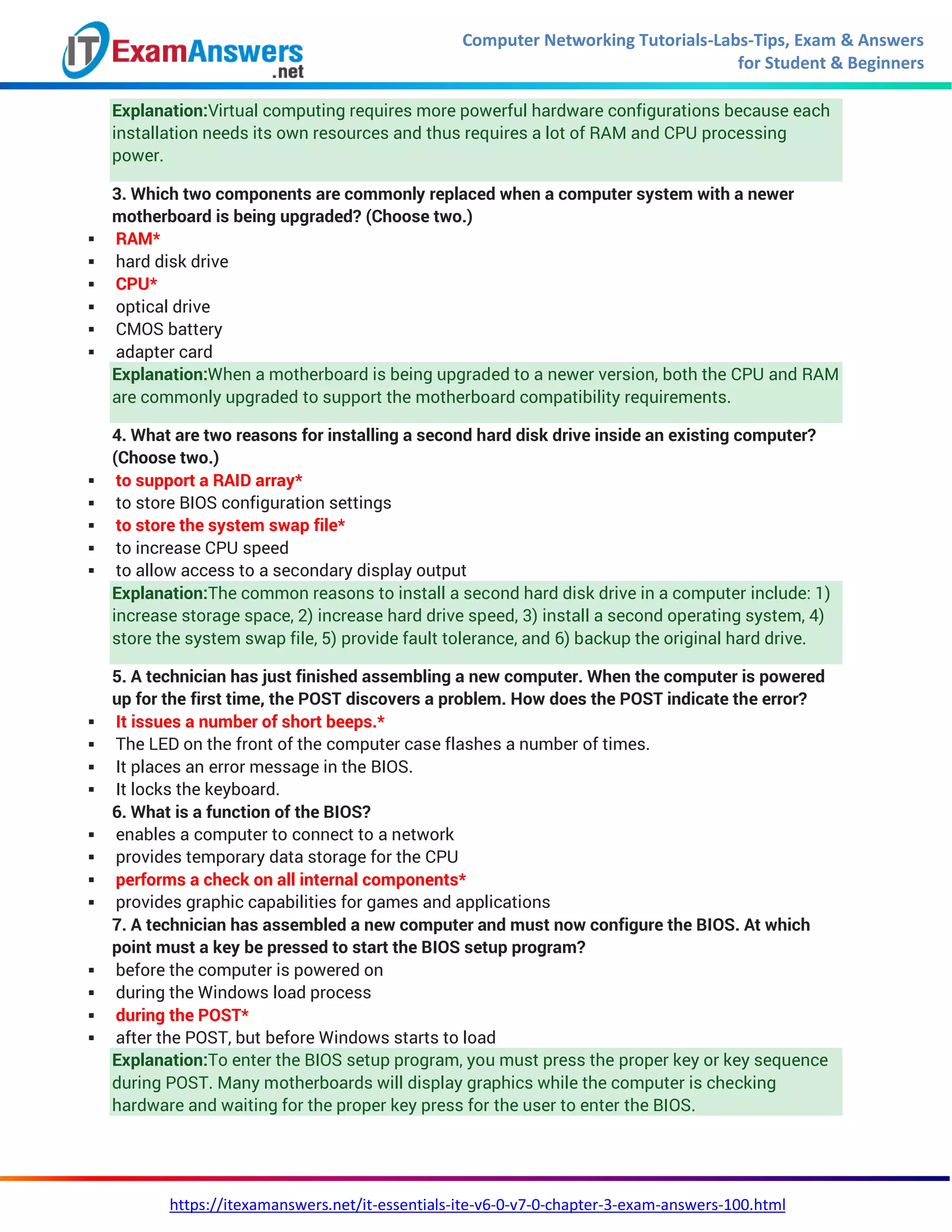 Computer Networking Tutorials-Labs-Tips, Exam & Answers
for Student & Beginners
https://itexamanswers.net/it-essentials-ite-v6-0-v7-0-chapter-3-exam-answers-100.html
Explanation:Virtual computing requires more powerful hardware configurations because each
installation needs its own resources and thus requires a lot of RAM and CPU processing
power.
3. Which two components are commonly replaced when a computer system with a newer
motherboard is being upgraded? (Choose two.)
 RAM*
 hard disk drive
 CPU*
 optical drive
 CMOS battery
 adapter card
Explanation:When a motherboard is being upgraded to a newer version, both the CPU and RAM
are commonly upgraded to support the motherboard compatibility requirements.
4. What are two reasons for installing a second hard disk drive inside an existing computer?
(Choose two.)
 to support a RAID array*
 to store BIOS configuration settings
 to store the system swap file*
 to increase CPU speed
 to allow access to a secondary display output
Explanation:The common reasons to install a second hard disk drive in a computer include: 1)
increase storage space, 2) increase hard drive speed, 3) install a second operating system, 4)
store the system swap file, 5) provide fault tolerance, and 6) backup the original hard drive.
5. A technician has just finished assembling a new computer. When the computer is powered
up for the first time, the POST discovers a problem. How does the POST indicate the error?
 It issues a number of short beeps.*
 The LED on the front of the computer case flashes a number of times.
 It places an error message in the BIOS.
 It locks the keyboard.
6. What is a function of the BIOS?
 enables a computer to connect to a network
 provides temporary data storage for the CPU
 performs a check on all internal components*
 provides graphic capabilities for games and applications
7. A technician has assembled a new computer and must now configure the BIOS. At which
point must a key be pressed to start the BIOS setup program?
 before the computer is powered on
 during the Windows load process
 during the POST*
 after the POST, but before Windows starts to load
Explanation:To enter the BIOS setup program, you must press the proper key or key sequence
during POST. Many motherboards will display graphics while the computer is checking
hardware and waiting for the proper key press for the user to enter the BIOS.
 