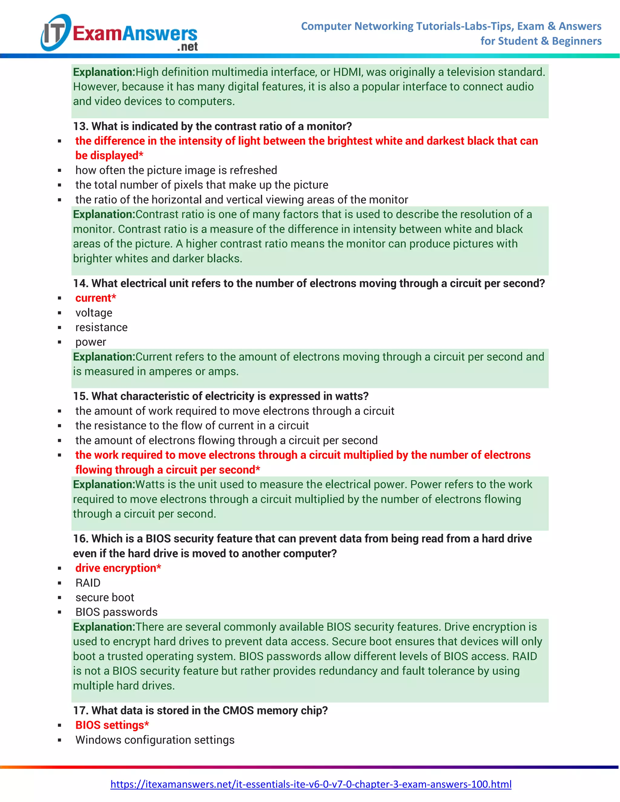Computer Networking Tutorials-Labs-Tips, Exam & Answers
for Student & Beginners
https://itexamanswers.net/it-essentials-ite-v6-0-v7-0-chapter-3-exam-answers-100.html
Explanation:High definition multimedia interface, or HDMI, was originally a television standard.
However, because it has many digital features, it is also a popular interface to connect audio
and video devices to computers.
13. What is indicated by the contrast ratio of a monitor?
 the difference in the intensity of light between the brightest white and darkest black that can
be displayed*
 how often the picture image is refreshed
 the total number of pixels that make up the picture
 the ratio of the horizontal and vertical viewing areas of the monitor
Explanation:Contrast ratio is one of many factors that is used to describe the resolution of a
monitor. Contrast ratio is a measure of the difference in intensity between white and black
areas of the picture. A higher contrast ratio means the monitor can produce pictures with
brighter whites and darker blacks.
14. What electrical unit refers to the number of electrons moving through a circuit per second?
 current*
 voltage
 resistance
 power
Explanation:Current refers to the amount of electrons moving through a circuit per second and
is measured in amperes or amps.
15. What characteristic of electricity is expressed in watts?
 the amount of work required to move electrons through a circuit
 the resistance to the flow of current in a circuit
 the amount of electrons flowing through a circuit per second
 the work required to move electrons through a circuit multiplied by the number of electrons
flowing through a circuit per second*
Explanation:Watts is the unit used to measure the electrical power. Power refers to the work
required to move electrons through a circuit multiplied by the number of electrons flowing
through a circuit per second.
16. Which is a BIOS security feature that can prevent data from being read from a hard drive
even if the hard drive is moved to another computer?
 drive encryption*
 RAID
 secure boot
 BIOS passwords
Explanation:There are several commonly available BIOS security features. Drive encryption is
used to encrypt hard drives to prevent data access. Secure boot ensures that devices will only
boot a trusted operating system. BIOS passwords allow different levels of BIOS access. RAID
is not a BIOS security feature but rather provides redundancy and fault tolerance by using
multiple hard drives.
17. What data is stored in the CMOS memory chip?
 BIOS settings*
 Windows configuration settings
 