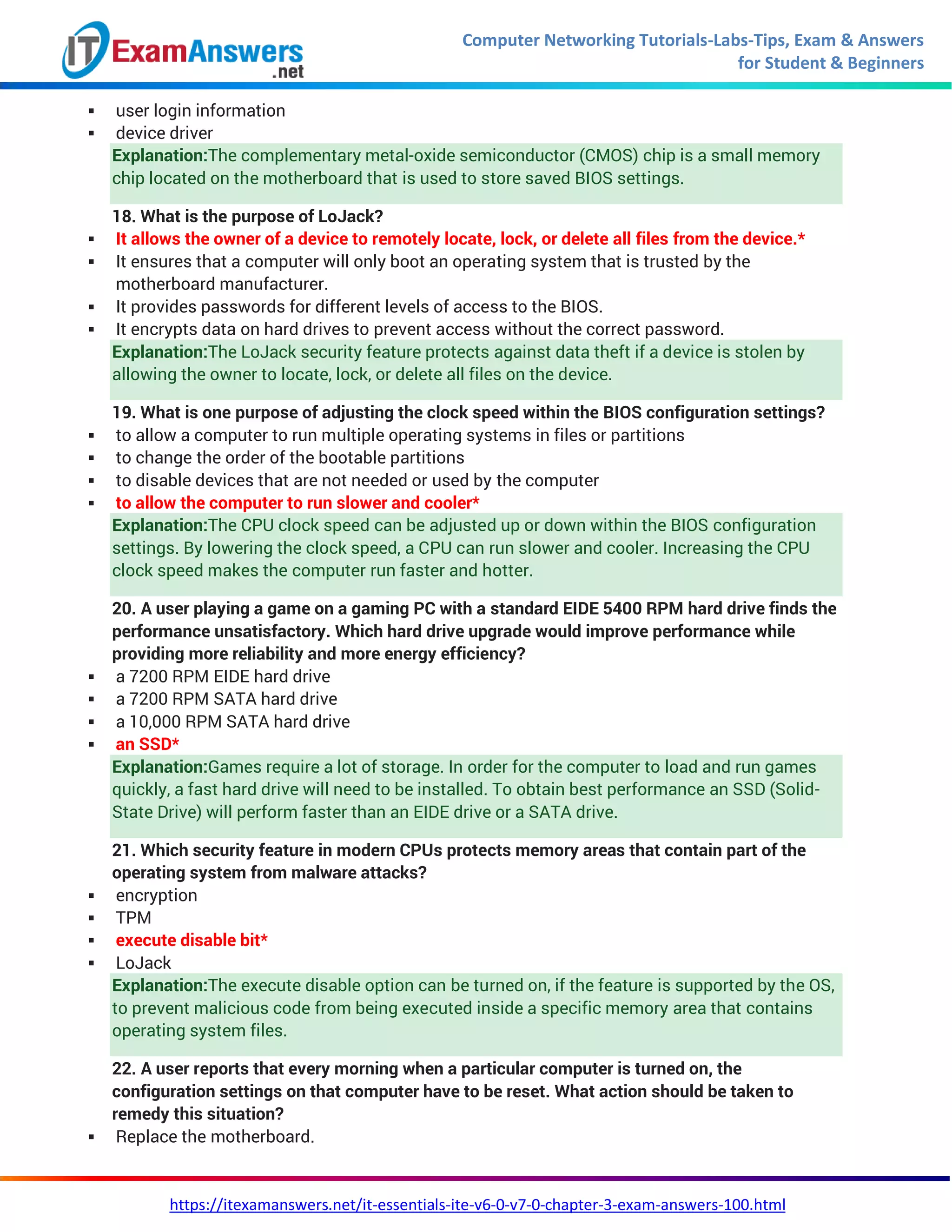 Computer Networking Tutorials-Labs-Tips, Exam & Answers
for Student & Beginners
https://itexamanswers.net/it-essentials-ite-v6-0-v7-0-chapter-3-exam-answers-100.html
 user login information
 device driver
Explanation:The complementary metal-oxide semiconductor (CMOS) chip is a small memory
chip located on the motherboard that is used to store saved BIOS settings.
18. What is the purpose of LoJack?
 It allows the owner of a device to remotely locate, lock, or delete all files from the device.*
 It ensures that a computer will only boot an operating system that is trusted by the
motherboard manufacturer.
 It provides passwords for different levels of access to the BIOS.
 It encrypts data on hard drives to prevent access without the correct password.
Explanation:The LoJack security feature protects against data theft if a device is stolen by
allowing the owner to locate, lock, or delete all files on the device.
19. What is one purpose of adjusting the clock speed within the BIOS configuration settings?
 to allow a computer to run multiple operating systems in files or partitions
 to change the order of the bootable partitions
 to disable devices that are not needed or used by the computer
 to allow the computer to run slower and cooler*
Explanation:The CPU clock speed can be adjusted up or down within the BIOS configuration
settings. By lowering the clock speed, a CPU can run slower and cooler. Increasing the CPU
clock speed makes the computer run faster and hotter.
20. A user playing a game on a gaming PC with a standard EIDE 5400 RPM hard drive finds the
performance unsatisfactory. Which hard drive upgrade would improve performance while
providing more reliability and more energy efficiency?
 a 7200 RPM EIDE hard drive
 a 7200 RPM SATA hard drive
 a 10,000 RPM SATA hard drive
 an SSD*
Explanation:Games require a lot of storage. In order for the computer to load and run games
quickly, a fast hard drive will need to be installed. To obtain best performance an SSD (Solid-
State Drive) will perform faster than an EIDE drive or a SATA drive.
21. Which security feature in modern CPUs protects memory areas that contain part of the
operating system from malware attacks?
 encryption
 TPM
 execute disable bit*
 LoJack
Explanation:The execute disable option can be turned on, if the feature is supported by the OS,
to prevent malicious code from being executed inside a specific memory area that contains
operating system files.
22. A user reports that every morning when a particular computer is turned on, the
configuration settings on that computer have to be reset. What action should be taken to
remedy this situation?
 Replace the motherboard.
 