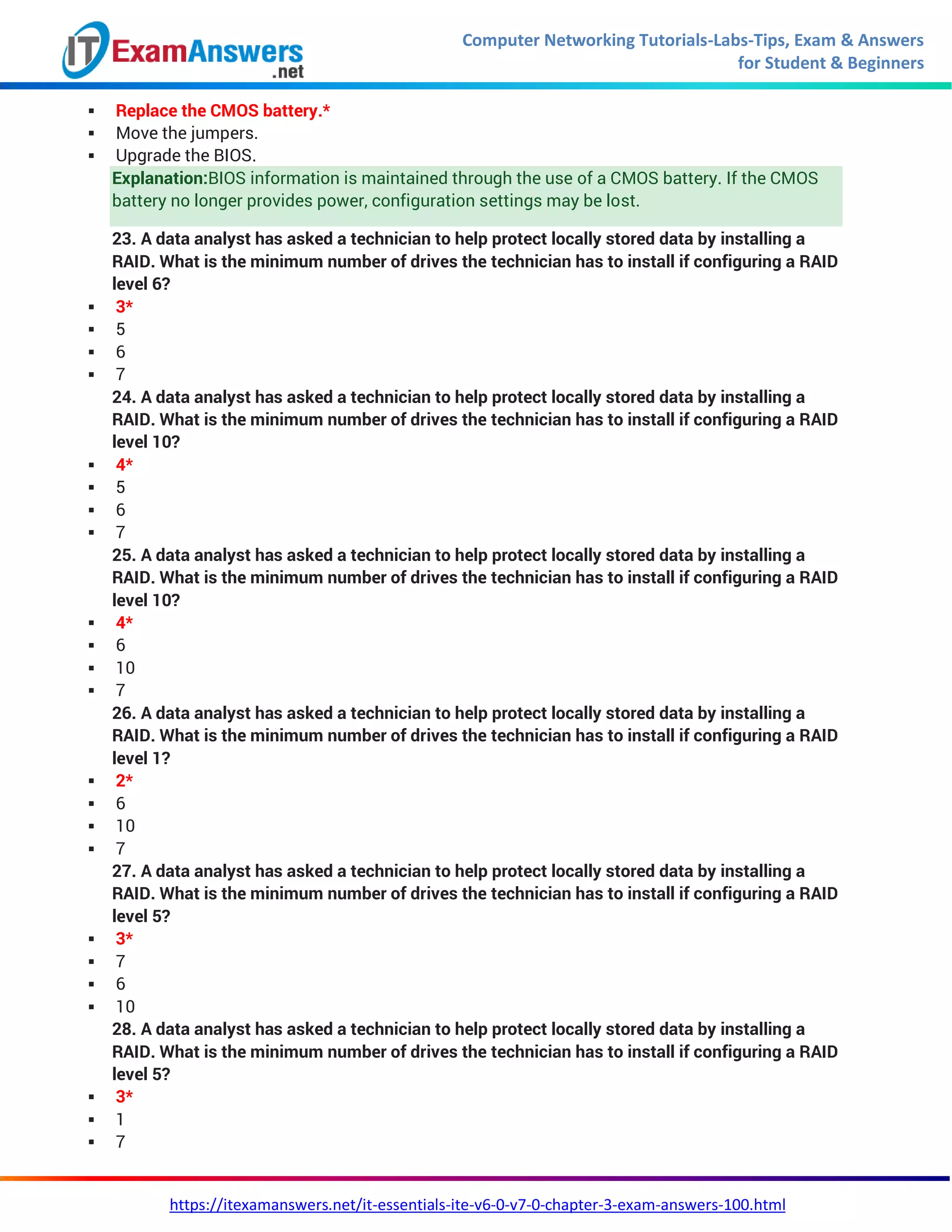 Computer Networking Tutorials-Labs-Tips, Exam & Answers
for Student & Beginners
https://itexamanswers.net/it-essentials-ite-v6-0-v7-0-chapter-3-exam-answers-100.html
 Replace the CMOS battery.*
 Move the jumpers.
 Upgrade the BIOS.
Explanation:BIOS information is maintained through the use of a CMOS battery. If the CMOS
battery no longer provides power, configuration settings may be lost.
23. A data analyst has asked a technician to help protect locally stored data by installing a
RAID. What is the minimum number of drives the technician has to install if configuring a RAID
level 6?
 3*
 5
 6
 7
24. A data analyst has asked a technician to help protect locally stored data by installing a
RAID. What is the minimum number of drives the technician has to install if configuring a RAID
level 10?
 4*
 5
 6
 7
25. A data analyst has asked a technician to help protect locally stored data by installing a
RAID. What is the minimum number of drives the technician has to install if configuring a RAID
level 10?
 4*
 6
 10
 7
26. A data analyst has asked a technician to help protect locally stored data by installing a
RAID. What is the minimum number of drives the technician has to install if configuring a RAID
level 1?
 2*
 6
 10
 7
27. A data analyst has asked a technician to help protect locally stored data by installing a
RAID. What is the minimum number of drives the technician has to install if configuring a RAID
level 5?
 3*
 7
 6
 10
28. A data analyst has asked a technician to help protect locally stored data by installing a
RAID. What is the minimum number of drives the technician has to install if configuring a RAID
level 5?
 3*
 1
 7
 