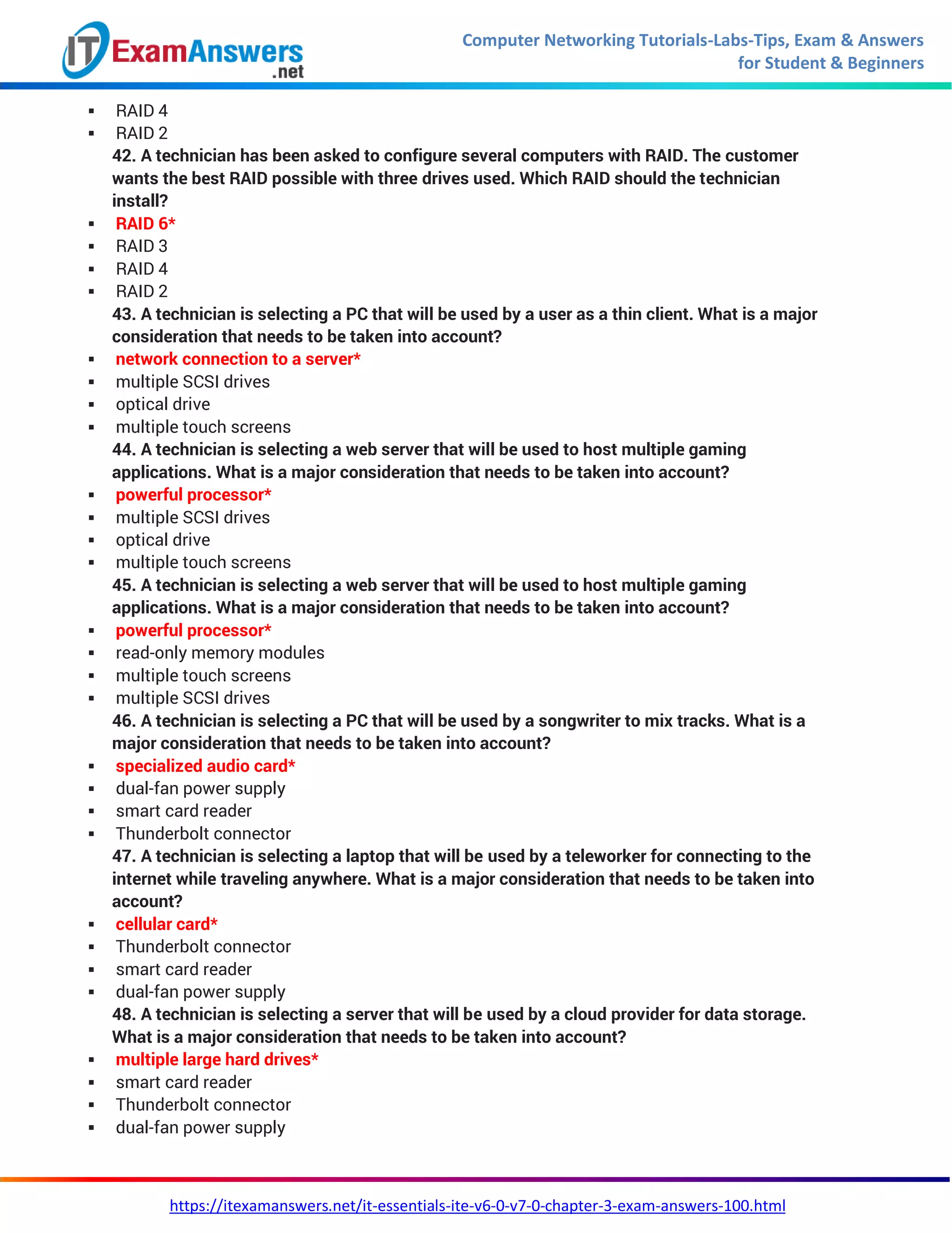 Computer Networking Tutorials-Labs-Tips, Exam & Answers
for Student & Beginners
https://itexamanswers.net/it-essentials-ite-v6-0-v7-0-chapter-3-exam-answers-100.html
 RAID 4
 RAID 2
42. A technician has been asked to configure several computers with RAID. The customer
wants the best RAID possible with three drives used. Which RAID should the technician
install?
 RAID 6*
 RAID 3
 RAID 4
 RAID 2
43. A technician is selecting a PC that will be used by a user as a thin client. What is a major
consideration that needs to be taken into account?
 network connection to a server*
 multiple SCSI drives
 optical drive
 multiple touch screens
44. A technician is selecting a web server that will be used to host multiple gaming
applications. What is a major consideration that needs to be taken into account?
 powerful processor*
 multiple SCSI drives
 optical drive
 multiple touch screens
45. A technician is selecting a web server that will be used to host multiple gaming
applications. What is a major consideration that needs to be taken into account?
 powerful processor*
 read-only memory modules
 multiple touch screens
 multiple SCSI drives
46. A technician is selecting a PC that will be used by a songwriter to mix tracks. What is a
major consideration that needs to be taken into account?
 specialized audio card*
 dual-fan power supply
 smart card reader
 Thunderbolt connector
47. A technician is selecting a laptop that will be used by a teleworker for connecting to the
internet while traveling anywhere. What is a major consideration that needs to be taken into
account?
 cellular card*
 Thunderbolt connector
 smart card reader
 dual-fan power supply
48. A technician is selecting a server that will be used by a cloud provider for data storage.
What is a major consideration that needs to be taken into account?
 multiple large hard drives*
 smart card reader
 Thunderbolt connector
 dual-fan power supply
 