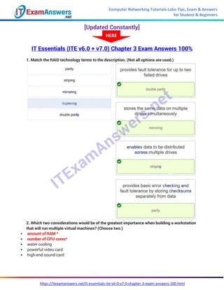 Computer Networking Tutorials-Labs-Tips, Exam & Answers
for Student & Beginners
https://itexamanswers.net/it-essentials-ite-v6-0-v7-0-chapter-3-exam-answers-100.html
[Updated Constantly]
IT Essentials (ITE v6.0 + v7.0) Chapter 3 Exam Answers 100%
1. Match the RAID technology terms to the description. (Not all options are used.)
2. Which two considerations would be of the greatest importance when building a workstation
that will run multiple virtual machines? (Choose two.)
 amount of RAM *
 number of CPU cores*
 water cooling
 powerful video card
 high-end sound card
HERE
 