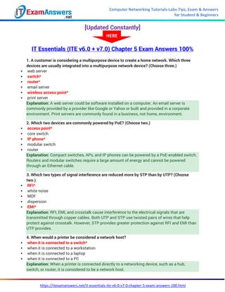 Computer Networking Tutorials-Labs-Tips, Exam & Answers
for Student & Beginners
https://itexamanswers.net/it-essentials-ite-v6-0-v7-0-chapter-5-exam-answers-100.html
[Updated Constantly]
IT Essentials (ITE v6.0 + v7.0) Chapter 5 Exam Answers 100%
1. A customer is considering a multipurpose device to create a home network. Which three
devices are usually integrated into a multipurpose network device? (Choose three.)
 web server
 switch*
 router*
 email server
 wireless access point*
 print server
Explanation: A web server could be software installed on a computer. An email server is
commonly provided by a provider like Google or Yahoo or built and provided in a corporate
environment. Print servers are commonly found in a business, not home, environment.
2. Which two devices are commonly powered by PoE? (Choose two.)
 access point*
 core switch
 IP phone*
 modular switch
 router
Explanation: Compact switches, APs, and IP phones can be powered by a PoE-enabled switch.
Routers and modular switches require a large amount of energy and cannot be powered
through an Ethernet cable.
3. Which two types of signal interference are reduced more by STP than by UTP? (Choose
two.)
 RFI*
 white noise
 MDF
 dispersion
 EMI*
Explanation: RFI, EMI, and crosstalk cause interference to the electrical signals that are
transmitted through copper cables. Both UTP and STP use twisted pairs of wires that help
protect against crosstalk. However, STP provides greater protection against RFI and EMI than
UTP provides.
4. When would a printer be considered a network host?
 when it is connected to a switch*
 when it is connected to a workstation
 when it is connected to a laptop
 when it is connected to a PC
Explanation: When a printer is connected directly to a networking device, such as a hub,
switch, or router, it is considered to be a network host.
HERE
 