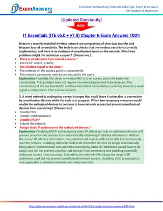 Computer Networking Tutorials-Labs-Tips, Exam & Answers
for Student & Beginners
https://itexamanswers.net/it-essentials-ite-v6-0-v7-0-chapter-6-exam-answers-100.html
[Updated Constantly]
IT Essentials (ITE v6.0 + v7.0) Chapter 6 Exam Answers 100%
Users in a recently installed wireless network are complaining of slow data transfer and
frequent loss of connectivity. The technician checks that the wireless security is correctly
implemented, and there is no evidence of unauthorized users on the network. Which two
problems might the technician suspect? (Choose two.)
 There is interference from outside sources.*
 The DHCP server is faulty.
 The wireless signal is too weak.*
 The antenna on the access point is too powerful.
 The network passwords need to be reissued to the users.
Explanation: Normally, the closer a wireless NIC is to an access point, the faster the
connectivity. This problem does not require the network password to be reissued. The
combination of the low bandwidth and the intermittent connectivity is pointing towards a weak
signal or interference from outside sources.
2. A wired network is undergoing several changes that could leave it vulnerable to connection
by unauthorized devices while the work is in progress. Which two temporary measures would
enable the authorized devices to continue to have network access but prevent unauthorized
devices from connecting? (Choose two.)
 Disable DNS.
 Disable SSID broadcast.
 Disable DHCP.*
 Subnet the network.
 Assign static IP addresses to the authorized devices.*
Explanation: Disabling DHCP and assigning static IP addresses only to authorized devices will
prevent unauthorized devices from automatically obtaining IP address information. Without
the correct IP address information, the unauthorized devices will not be able to communicate
over the network. Disabling DNS will result in all connected devices no longer automatically
being able to communicate with network resources by name (IP addresses would have to be
used.), but will not prevent unauthorized devices from connecting and enabling potentially
malicious access from occurring. Subnetting the network will change the range of IP
addresses used but not prevent unauthorized network access. Disabling SSID broadcasts is
only applicable to wireless networks, not wired networks.
HERE
 