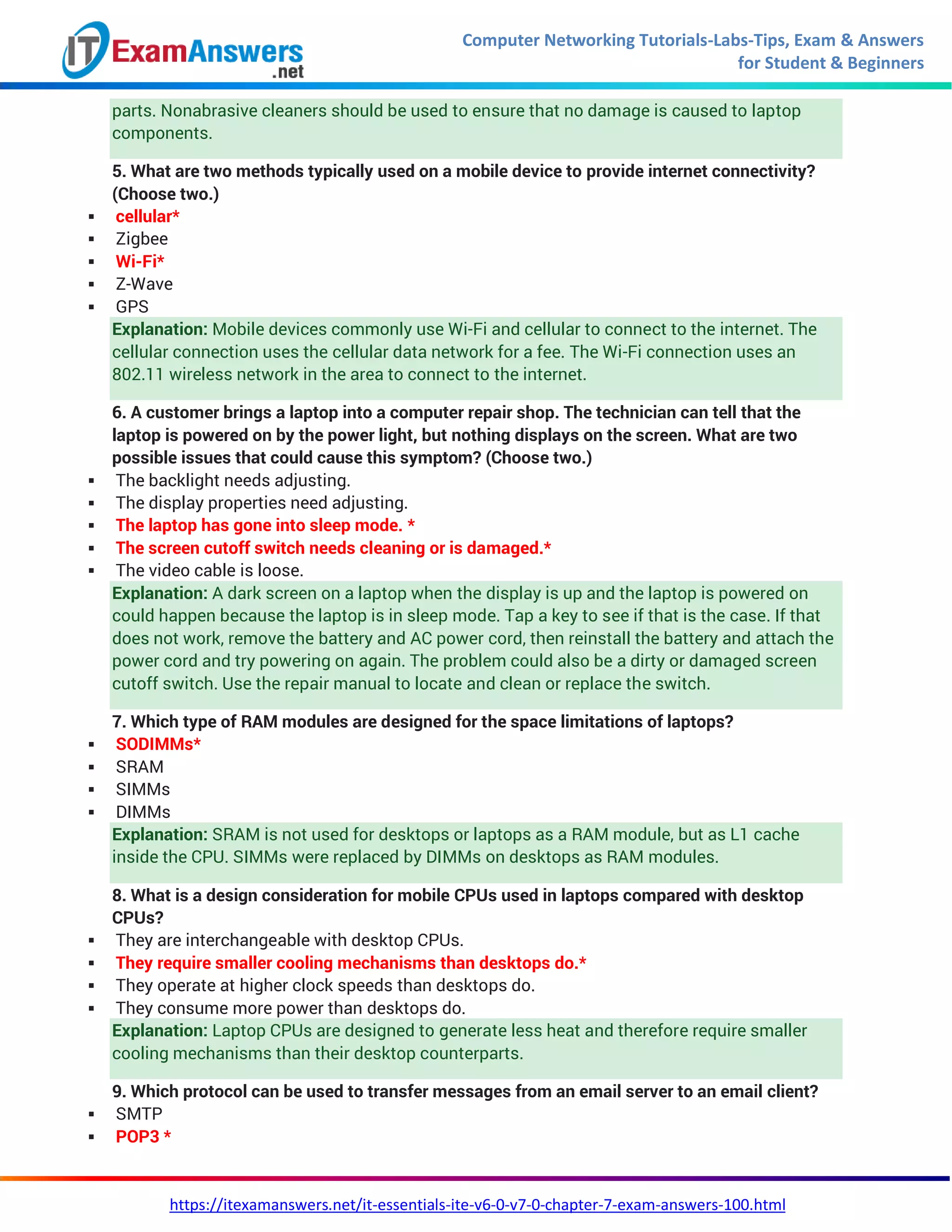 Computer Networking Tutorials-Labs-Tips, Exam & Answers
for Student & Beginners
https://itexamanswers.net/it-essentials-ite-v6-0-v7-0-chapter-7-exam-answers-100.html
parts. Nonabrasive cleaners should be used to ensure that no damage is caused to laptop
components.
5. What are two methods typically used on a mobile device to provide internet connectivity?
(Choose two.)
 cellular*
 Zigbee
 Wi-Fi*
 Z-Wave
 GPS
Explanation: Mobile devices commonly use Wi-Fi and cellular to connect to the internet. The
cellular connection uses the cellular data network for a fee. The Wi-Fi connection uses an
802.11 wireless network in the area to connect to the internet.
6. A customer brings a laptop into a computer repair shop. The technician can tell that the
laptop is powered on by the power light, but nothing displays on the screen. What are two
possible issues that could cause this symptom? (Choose two.)
 The backlight needs adjusting.
 The display properties need adjusting.
 The laptop has gone into sleep mode. *
 The screen cutoff switch needs cleaning or is damaged.*
 The video cable is loose.
Explanation: A dark screen on a laptop when the display is up and the laptop is powered on
could happen because the laptop is in sleep mode. Tap a key to see if that is the case. If that
does not work, remove the battery and AC power cord, then reinstall the battery and attach the
power cord and try powering on again. The problem could also be a dirty or damaged screen
cutoff switch. Use the repair manual to locate and clean or replace the switch.
7. Which type of RAM modules are designed for the space limitations of laptops?
 SODIMMs*
 SRAM
 SIMMs
 DIMMs
Explanation: SRAM is not used for desktops or laptops as a RAM module, but as L1 cache
inside the CPU. SIMMs were replaced by DIMMs on desktops as RAM modules.
8. What is a design consideration for mobile CPUs used in laptops compared with desktop
CPUs?
 They are interchangeable with desktop CPUs.
 They require smaller cooling mechanisms than desktops do.*
 They operate at higher clock speeds than desktops do.
 They consume more power than desktops do.
Explanation: Laptop CPUs are designed to generate less heat and therefore require smaller
cooling mechanisms than their desktop counterparts.
9. Which protocol can be used to transfer messages from an email server to an email client?
 SMTP
 POP3 *
 