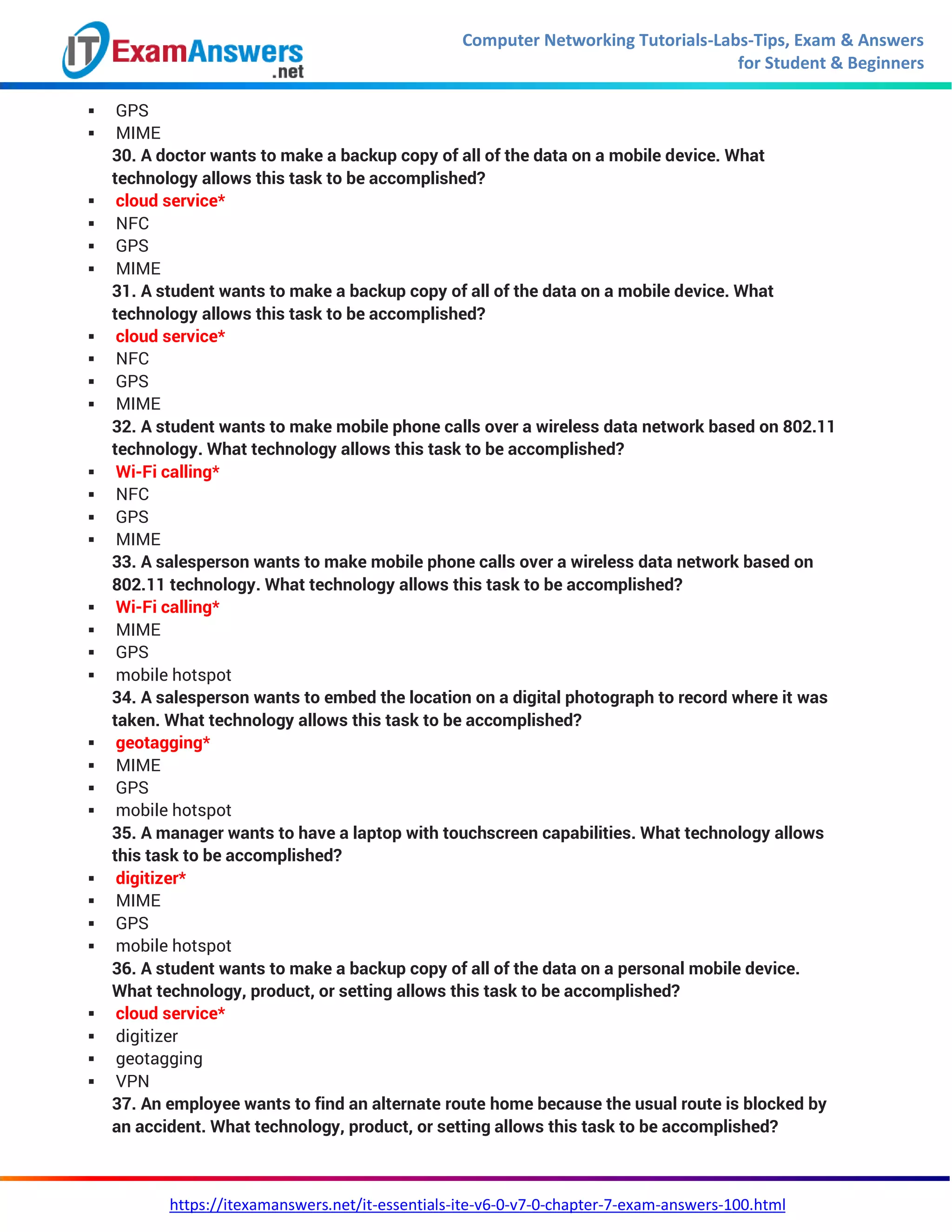 Computer Networking Tutorials-Labs-Tips, Exam & Answers
for Student & Beginners
https://itexamanswers.net/it-essentials-ite-v6-0-v7-0-chapter-7-exam-answers-100.html
 GPS
 MIME
30. A doctor wants to make a backup copy of all of the data on a mobile device. What
technology allows this task to be accomplished?
 cloud service*
 NFC
 GPS
 MIME
31. A student wants to make a backup copy of all of the data on a mobile device. What
technology allows this task to be accomplished?
 cloud service*
 NFC
 GPS
 MIME
32. A student wants to make mobile phone calls over a wireless data network based on 802.11
technology. What technology allows this task to be accomplished?
 Wi-Fi calling*
 NFC
 GPS
 MIME
33. A salesperson wants to make mobile phone calls over a wireless data network based on
802.11 technology. What technology allows this task to be accomplished?
 Wi-Fi calling*
 MIME
 GPS
 mobile hotspot
34. A salesperson wants to embed the location on a digital photograph to record where it was
taken. What technology allows this task to be accomplished?
 geotagging*
 MIME
 GPS
 mobile hotspot
35. A manager wants to have a laptop with touchscreen capabilities. What technology allows
this task to be accomplished?
 digitizer*
 MIME
 GPS
 mobile hotspot
36. A student wants to make a backup copy of all of the data on a personal mobile device.
What technology, product, or setting allows this task to be accomplished?
 cloud service*
 digitizer
 geotagging
 VPN
37. An employee wants to find an alternate route home because the usual route is blocked by
an accident. What technology, product, or setting allows this task to be accomplished?
 
