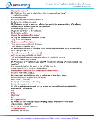Computer Networking Tutorials-Labs-Tips, Exam & Answers
for Student & Beginners
https://itexamanswers.net/it-essentials-ite-v6-0-v7-0-chapter-7-exam-answers-100.html
 Identify the problem.*
30. What is the final task for a technician after troubleshooting a laptop?
 Verify full functionality.
 Correct the problem.
 Document the problem and the solution.*
 Implement preventive measures.
31. What can a user do to reconnect a laptop to a functioning wireless network after a laptop
has been moved and the connection has been lost?
 Reboot the operating system.
 Plug in the power cord to the wall outlet.
 Recharge the battery.
 Change the orientation of the laptop.*
32. Why are SODIMMs well suited for laptops?
 They do not produce heat.
 They have a small form factor.*
 They are interchangeable with desktops.
 They connect to external ports.
33. An administrator tries to configure Power Options within Windows, but is unable to do so.
What is the possible cause?
 Thermal management has been enabled.
 ACPI has not been enabled in the BIOS.*
 The administrator does not have user privileges to change the settings.
 Wake-On-LAN has been enabled.
34. A technician is trying to remove a SODIMM module from a laptop. What is the correct way
to do this?
 Pull outward by holding the center of the SODIMM module.
 Apply downward force on the SODIMM module.
 Press outward on the clips that hold the sides of the SODIMM.*
 Desolder the SODIMM module.
35. What should a technician do prior to replacing a keyboard on a laptop?
 Remove all sources of power from the laptop.*
 Remove the LCD screen.
 Remove the outer casing of the laptop.
 Remove the power inverter.
36. Which two internal expansion slots in laptops are commonly used to install wireless
adapter cards? (Choose two.)
 ISA
 PCIe
 Mini-PCIe*
 PCI
 PCI Express Micro*
37. What is the next step in the troubleshooting process after a solution has been
implemented on a laptop?
 Return the device to the customer.
 Verify the solution.*
 Document the solution.
 