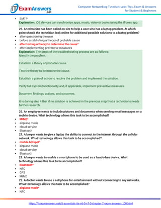 Computer Networking Tutorials-Labs-Tips, Exam & Answers
for Student & Beginners
https://itexamanswers.net/it-essentials-ite-v6-0-v7-0-chapter-7-exam-answers-100.html
 SMTP
Explanation: iOS devices can synchronize apps, music, video or books using the iTunes app.
25. A technician has been called on site to help a user who has a laptop problem. At which
point should the technician look online for additional possible solutions to a laptop problem?
 after questioning the user
 before establishing a theory of probable cause
 after testing a theory to determine the cause*
 after implementing preventive measures
Explanation: The steps of the troubleshooting process are as follows:
Identify the problem.
Establish a theory of probable cause.
Test the theory to determine the cause.
Establish a plan of action to resolve the problem and implement the solution.
Verify full system functionality and, if applicable, implement preventive measures.
Document findings, actions, and outcomes.
It is during step 4 that if no solution is achieved in the previous step that a technicians needs
further research.
26. An employee wants to include pictures and documents when sending email messages on a
mobile device. What technology allows this task to be accomplished?
 MIME*
 airplane mode
 cloud service
 Bluetooth
27. A lawyer wants to give a laptop the ability to connect to the internet through the cellular
network. What technology allows this task to be accomplished?
 mobile hotspot*
 airplane mode
 cloud service
 Bluetooth
28. A lawyer wants to enable a smartphone to be used as a hands-free device. What
technology allows this task to be accomplished?
 Bluetooth*
 NFC
 GPS
 MIME
29. A doctor wants to use a cell phone for entertainment without connecting to any networks.
What technology allows this task to be accomplished?
 airplane mode*
 NFC
 