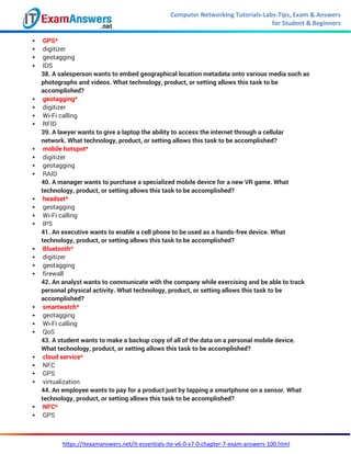 Computer Networking Tutorials-Labs-Tips, Exam & Answers
for Student & Beginners
https://itexamanswers.net/it-essentials-ite-v6-0-v7-0-chapter-7-exam-answers-100.html
 GPS*
 digitizer
 geotagging
 IDS
38. A salesperson wants to embed geographical location metadata onto various media such as
photographs and videos. What technology, product, or setting allows this task to be
accomplished?
 geotagging*
 digitizer
 Wi-Fi calling
 RFID
39. A lawyer wants to give a laptop the ability to access the internet through a cellular
network. What technology, product, or setting allows this task to be accomplished?
 mobile hotspot*
 digitizer
 geotagging
 RAID
40. A manager wants to purchase a specialized mobile device for a new VR game. What
technology, product, or setting allows this task to be accomplished?
 headset*
 geotagging
 Wi-Fi calling
 IPS
41. An executive wants to enable a cell phone to be used as a hands-free device. What
technology, product, or setting allows this task to be accomplished?
 Bluetooth*
 digitizer
 geotagging
 firewall
42. An analyst wants to communicate with the company while exercising and be able to track
personal physical activity. What technology, product, or setting allows this task to be
accomplished?
 smartwatch*
 geotagging
 Wi-Fi calling
 QoS
43. A student wants to make a backup copy of all of the data on a personal mobile device.
What technology, product, or setting allows this task to be accomplished?
 cloud service*
 NFC
 GPS
 virtualization
44. An employee wants to pay for a product just by tapping a smartphone on a sensor. What
technology, product, or setting allows this task to be accomplished?
 NFC*
 GPS
 