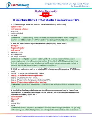 Computer Networking Tutorials-Labs-Tips, Exam & Answers
for Student & Beginners
https://itexamanswers.net/it-essentials-ite-v6-0-v7-0-chapter-7-exam-answers-100.html
[Updated Constantly]
IT Essentials (ITE v6.0 + v7.0) Chapter 7 Exam Answers 100%
1. To clean laptops, which two products are recommended? (Choose two.)
 cotton swabs *
 mild cleaning solution*
 ammonia
 rubbing alcohol
 car wax
Explanation: To clean a laptop computer, mild substances and lint-free cloths are required.
Cleaners should be nonabrasive. Otherwise they can damage the laptop components.
2. What are three common input devices found on laptops? (Choose three.)
 touchpad *
 fingerprint reader *
 web camera*
 external monitor
 PS/2 keyboard
 AC power connector
Explanation: Touchpads, fingerprint readers, and web cameras are common devices on
modern laptops. An external monitor is an output device. While a PS/2 keyboard is an input
device, it is not commonly used with laptops. An AC power connector provides a method to
recharge the battery, but provides no data input to the laptop.?
3. Which two statements are true of a laptop CPU when compared to a desktop CPU? (Choose
two.)
 Laptop CPUs operate at higher clock speeds.
 Laptop CPUs use smaller cooling devices.*
 Laptop CPUs consume more power.
 Laptop CPUs are interchangeable with desktop CPUs.
 Laptop CPUs are designed to produce less heat.*
Explanation: Laptop CPUs are designed to use less power and generate less heat than desktop
CPUs.
4. A technician has been asked to decide which laptop components should be cleaned on a
monthly basis as part of a maintenance routine. What are two examples of components that
should be included? (Choose two.)
 exterior case *
 keyboard*
 CPU
 optical drive
 RAM
Explanation: Routine preventive maintenance includes the cleaning of parts that can get dirty
with everyday use. Internal components are not required to be cleaned as often as external
HERE
 