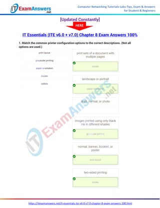 Computer Networking Tutorials-Labs-Tips, Exam & Answers
for Student & Beginners
https://itexamanswers.net/it-essentials-ite-v6-0-v7-0-chapter-8-exam-answers-100.html
[Updated Constantly]
IT Essentials (ITE v6.0 + v7.0) Chapter 8 Exam Answers 100%
1. Match the common printer configuration options to the correct descriptions. (Not all
options are used.)
HERE
 