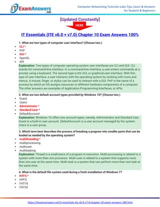 Computer Networking Tutorials-Labs-Tips, Exam & Answers
for Student & Beginners
https://itexamanswers.net/it-essentials-ite-v6-0-v7-0-chapter-10-exam-answers-100.html
[Updated Constantly]
IT Essentials (ITE v6.0 + v7.0) Chapter 10 Exam Answers 100%
1. What are two types of computer user interface? (Choose two.)
 CLI *
 PnP
 GUI *
 OpenGL
 API
Explanation: Two types of computer operating system user interfaces are CLI and GUI. CLI
stands for command-line interface. In a command-line interface, a user enters commands at a
prompt using a keyboard. The second type is the GUI, or graphical user interface. With this
type of user interface, a user interacts with the operating system by working with icons and
menus. A mouse, finger, or stylus can be used to interact with a GUI. PnP is the name of a
process by which an OS assigns resources to different hardware components of a computer.
The other answers are examples of Application Programming Interfaces, or APIs.
2. What are two default account types provided by Windows 10? (Choose two.)
 Guest
 Users
 Administrator *
 Standard User *
 DefaultAccount
Explanation: Windows 10 offers two account types, namely, Administrator and Standard User.
Guest is a built-in user account. DefaultAccount is a user account managed by the system.
Users is a user group.
3. Which term best describes the process of breaking a program into smaller parts that can be
loaded as needed by the operating system?
 multithreading *
 multiprocessing
 multiuser
 multitasking
Explanation: Thread is a small piece of a program in execution. Multi-processing is related to a
system with more than one processor. Multi-user is related to a system that supports more
than one user at the same time. Multi-task is a system that can perform more than one task at
the same time.
4. What is the default file system used during a fresh installation of Windows 7?
 NTFS *
 HPFS
 FAT16
 FAT32
HERE
 
