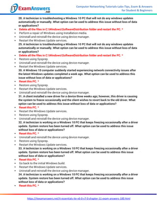 Computer Networking Tutorials-Labs-Tips, Exam & Answers
for Student & Beginners
https://itexamanswers.net/it-essentials-ite-v6-0-v7-0-chapter-11-exam-answers-100.html
28. A technician is troubleshooting a Windows 10 PC that will not do any windows updates
automatically or manually. What option can be used to address this issue without loss of data
or applications?
 Delete all the files in C:WindowsSoftwareDistribution folder and restart the PC. *
 Perform a repair of Windows using Installation media.
 Uninstall and reinstall the device using device manager.
 Restart the Windows Update services.
29. A technician is troubleshooting a Windows 10 PC that will not do any windows updates
automatically or manually. What option can be used to address this issue without loss of data
or applications?
 Delete all the files in C:WindowsSoftwareDistribution folder and restart the PC. *
 Restore using Sysprep.
 Uninstall and reinstall the device using device manager.
 Restart the Windows Update services.
30. A Windows 10 computer suddenly started experiencing network connectivity issues after
the latest Windows updates completed a week ago. What option can be used to address this
issue without loss of data or applications?
 Reset this PC. *
 Restore using Sysprep.
 Restart the Windows Update services.
 Uninstall and reinstall the device using device manager.
31. A client installed a new driver for a device three weeks ago; however, this driver is causing
the system to freeze occasionally and the client wishes to revert back to the old driver. What
option can be used to address this issue without loss of data or applications?
 Reset this PC. *
 Restart the Windows Update services.
 Restore using Sysprep.
 Uninstall and reinstall the device using device manager.
32. A technician is working on a Windows 10 PC that keeps freezing occasionally after a driver
update. System restore has been turned off. What option can be used to address this issue
without loss of data or applications?
 Reset this PC. *
 Uninstall and reinstall the device using device manager.
 Restore using Sysprep.
 Restart the Windows Update services.
33. A technician is working on a Windows 10 PC that keeps freezing occasionally after a driver
update. System restore has been turned off. What option can be used to address this issue
without loss of data or applications?
 Reset this PC. *
 Go back to the initial Windows build.
 Restart the Windows Update services.
 Uninstall and reinstall the device using device manager.
34. A technician is working on a Windows 10 PC that keeps freezing occasionally after a driver
update. System restore has been turned off. What option can be used to address this issue
without loss of data or applications?
 Reset this PC. *
 