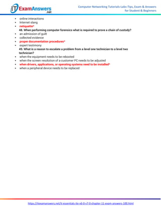 Computer Networking Tutorials-Labs-Tips, Exam & Answers
for Student & Beginners
https://itexamanswers.net/it-essentials-ite-v6-0-v7-0-chapter-11-exam-answers-100.html
 online interactions
 Internet slang
 netiquette*
48. When performing computer forensics what is required to prove a chain of custody?
 an admission of guilt
 collected evidence
 proper documentation procedures*
 expert testimony
49. What is a reason to escalate a problem from a level one technician to a level two
technician?
 when the equipment needs to be rebooted
 when the screen resolution of a customer PC needs to be adjusted
 when drivers, applications, or operating systems need to be installed*
 when a peripheral device needs to be replaced
 