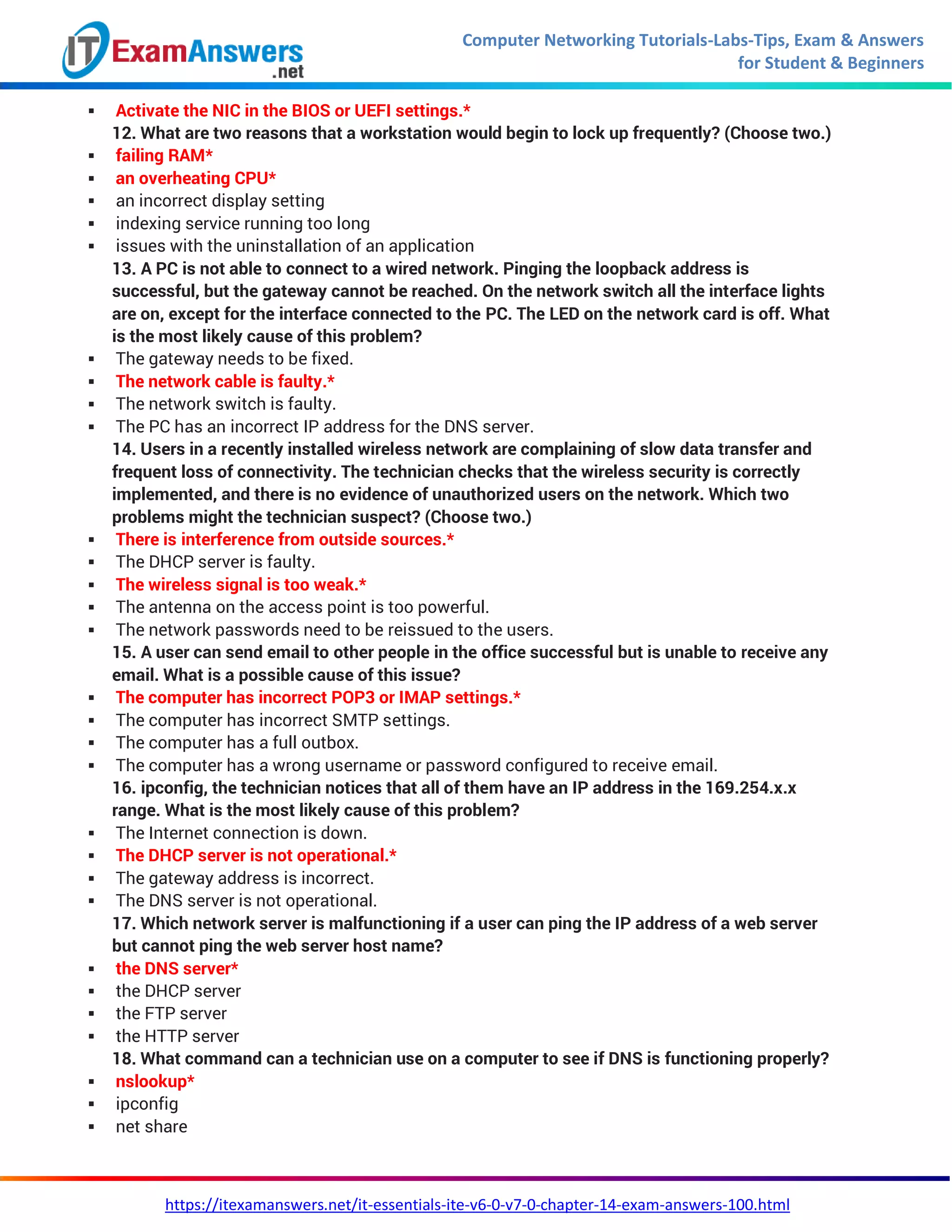 Computer Networking Tutorials-Labs-Tips, Exam & Answers
for Student & Beginners
https://itexamanswers.net/it-essentials-ite-v6-0-v7-0-chapter-14-exam-answers-100.html
 Activate the NIC in the BIOS or UEFI settings.*
12. What are two reasons that a workstation would begin to lock up frequently? (Choose two.)
 failing RAM*
 an overheating CPU*
 an incorrect display setting
 indexing service running too long
 issues with the uninstallation of an application
13. A PC is not able to connect to a wired network. Pinging the loopback address is
successful, but the gateway cannot be reached. On the network switch all the interface lights
are on, except for the interface connected to the PC. The LED on the network card is off. What
is the most likely cause of this problem?
 The gateway needs to be fixed.
 The network cable is faulty.*
 The network switch is faulty.
 The PC has an incorrect IP address for the DNS server.
14. Users in a recently installed wireless network are complaining of slow data transfer and
frequent loss of connectivity. The technician checks that the wireless security is correctly
implemented, and there is no evidence of unauthorized users on the network. Which two
problems might the technician suspect? (Choose two.)
 There is interference from outside sources.*
 The DHCP server is faulty.
 The wireless signal is too weak.*
 The antenna on the access point is too powerful.
 The network passwords need to be reissued to the users.
15. A user can send email to other people in the office successful but is unable to receive any
email. What is a possible cause of this issue?
 The computer has incorrect POP3 or IMAP settings.*
 The computer has incorrect SMTP settings.
 The computer has a full outbox.
 The computer has a wrong username or password configured to receive email.
16. ipconfig, the technician notices that all of them have an IP address in the 169.254.x.x
range. What is the most likely cause of this problem?
 The Internet connection is down.
 The DHCP server is not operational.*
 The gateway address is incorrect.
 The DNS server is not operational.
17. Which network server is malfunctioning if a user can ping the IP address of a web server
but cannot ping the web server host name?
 the DNS server*
 the DHCP server
 the FTP server
 the HTTP server
18. What command can a technician use on a computer to see if DNS is functioning properly?
 nslookup*
 ipconfig
 net share
 