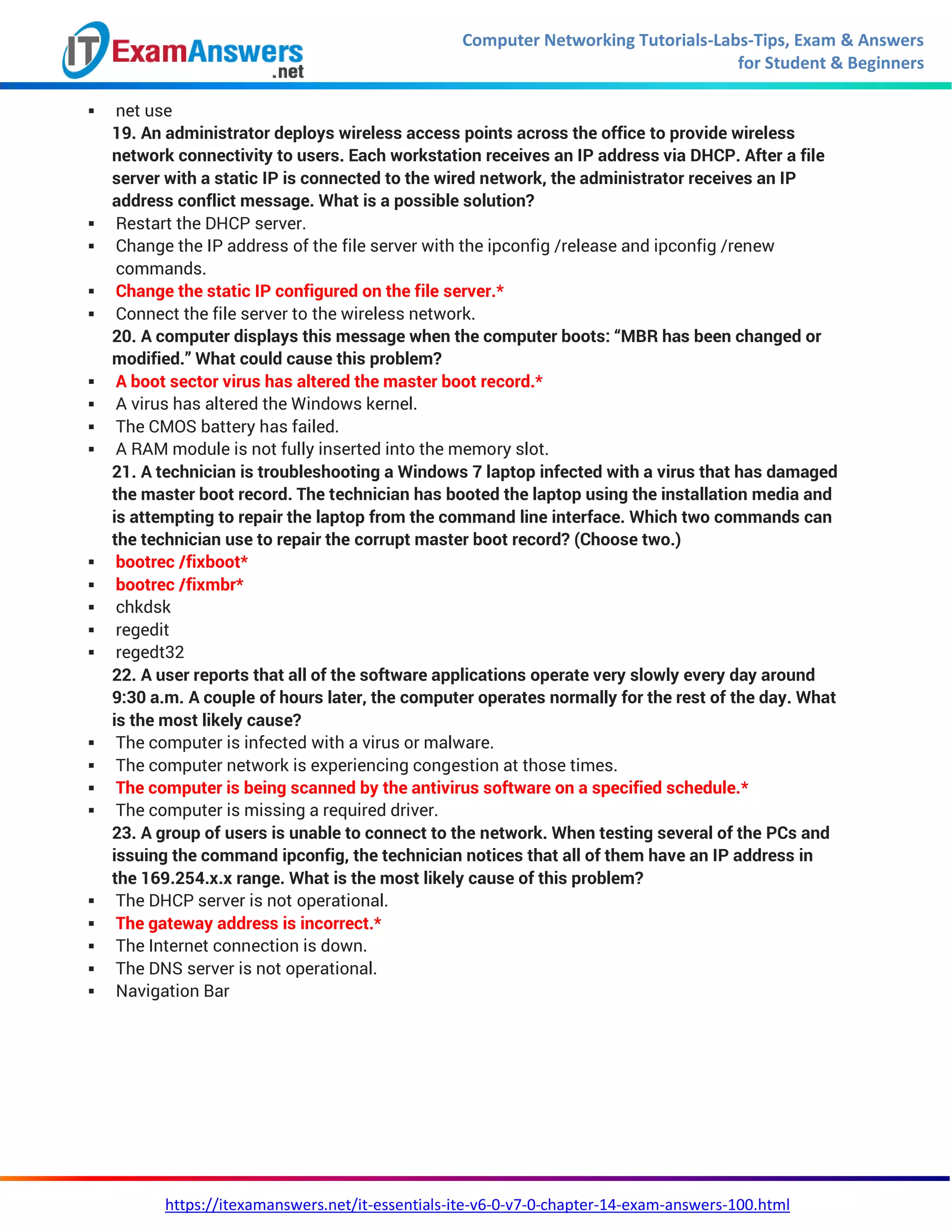 Computer Networking Tutorials-Labs-Tips, Exam & Answers
for Student & Beginners
https://itexamanswers.net/it-essentials-ite-v6-0-v7-0-chapter-14-exam-answers-100.html
 net use
19. An administrator deploys wireless access points across the office to provide wireless
network connectivity to users. Each workstation receives an IP address via DHCP. After a file
server with a static IP is connected to the wired network, the administrator receives an IP
address conflict message. What is a possible solution?
 Restart the DHCP server.
 Change the IP address of the file server with the ipconfig /release and ipconfig /renew
commands.
 Change the static IP configured on the file server.*
 Connect the file server to the wireless network.
20. A computer displays this message when the computer boots: “MBR has been changed or
modified.” What could cause this problem?
 A boot sector virus has altered the master boot record.*
 A virus has altered the Windows kernel.
 The CMOS battery has failed.
 A RAM module is not fully inserted into the memory slot.
21. A technician is troubleshooting a Windows 7 laptop infected with a virus that has damaged
the master boot record. The technician has booted the laptop using the installation media and
is attempting to repair the laptop from the command line interface. Which two commands can
the technician use to repair the corrupt master boot record? (Choose two.)
 bootrec /fixboot*
 bootrec /fixmbr*
 chkdsk
 regedit
 regedt32
22. A user reports that all of the software applications operate very slowly every day around
9:30 a.m. A couple of hours later, the computer operates normally for the rest of the day. What
is the most likely cause?
 The computer is infected with a virus or malware.
 The computer network is experiencing congestion at those times.
 The computer is being scanned by the antivirus software on a specified schedule.*
 The computer is missing a required driver.
23. A group of users is unable to connect to the network. When testing several of the PCs and
issuing the command ipconfig, the technician notices that all of them have an IP address in
the 169.254.x.x range. What is the most likely cause of this problem?
 The DHCP server is not operational.
 The gateway address is incorrect.*
 The Internet connection is down.
 The DNS server is not operational.
 Navigation Bar
 