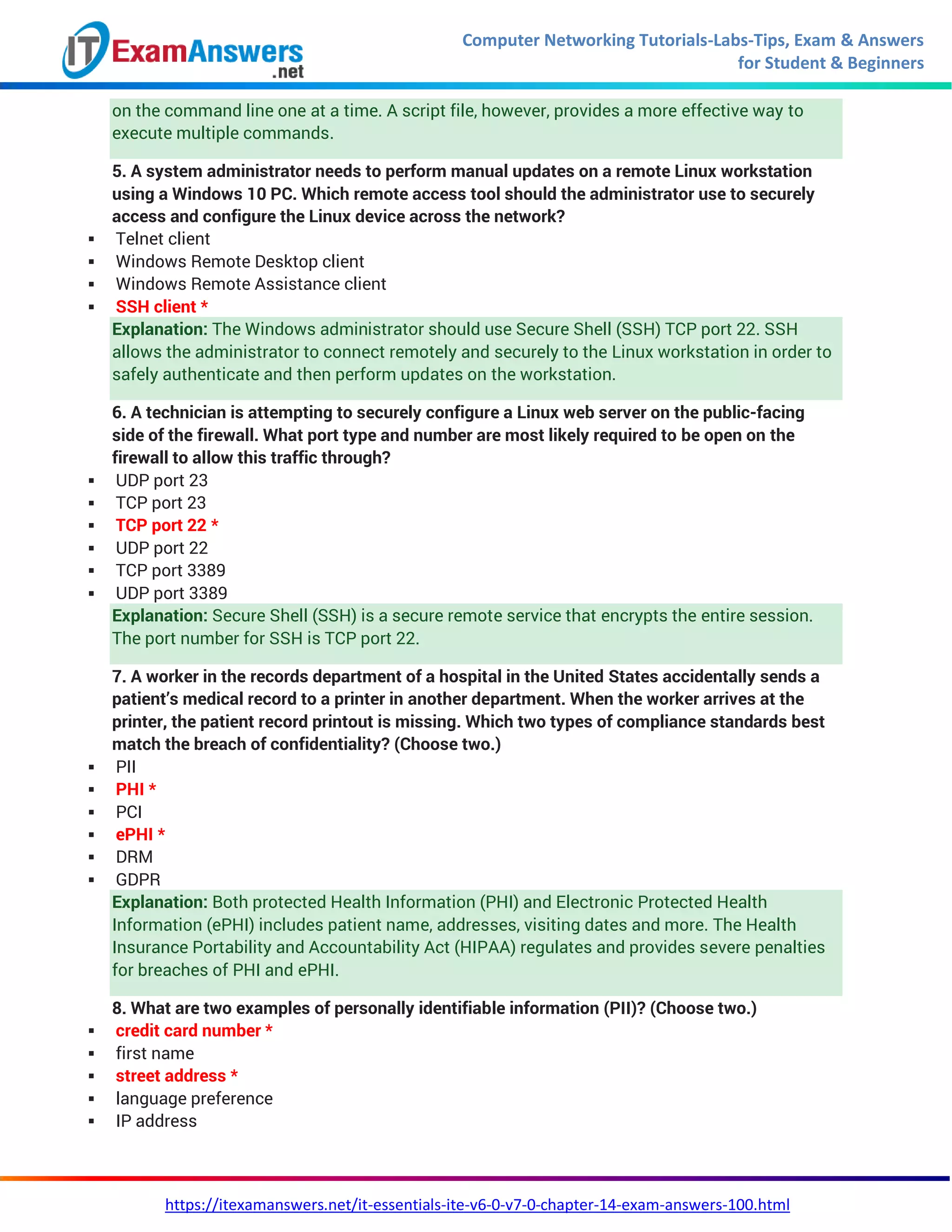 Computer Networking Tutorials-Labs-Tips, Exam & Answers
for Student & Beginners
https://itexamanswers.net/it-essentials-ite-v6-0-v7-0-chapter-14-exam-answers-100.html
on the command line one at a time. A script file, however, provides a more effective way to
execute multiple commands.
5. A system administrator needs to perform manual updates on a remote Linux workstation
using a Windows 10 PC. Which remote access tool should the administrator use to securely
access and configure the Linux device across the network?
 Telnet client
 Windows Remote Desktop client
 Windows Remote Assistance client
 SSH client *
Explanation: The Windows administrator should use Secure Shell (SSH) TCP port 22. SSH
allows the administrator to connect remotely and securely to the Linux workstation in order to
safely authenticate and then perform updates on the workstation.
6. A technician is attempting to securely configure a Linux web server on the public-facing
side of the firewall. What port type and number are most likely required to be open on the
firewall to allow this traffic through?
 UDP port 23
 TCP port 23
 TCP port 22 *
 UDP port 22
 TCP port 3389
 UDP port 3389
Explanation: Secure Shell (SSH) is a secure remote service that encrypts the entire session.
The port number for SSH is TCP port 22.
7. A worker in the records department of a hospital in the United States accidentally sends a
patient’s medical record to a printer in another department. When the worker arrives at the
printer, the patient record printout is missing. Which two types of compliance standards best
match the breach of confidentiality? (Choose two.)
 PII
 PHI *
 PCI
 ePHI *
 DRM
 GDPR
Explanation: Both protected Health Information (PHI) and Electronic Protected Health
Information (ePHI) includes patient name, addresses, visiting dates and more. The Health
Insurance Portability and Accountability Act (HIPAA) regulates and provides severe penalties
for breaches of PHI and ePHI.
8. What are two examples of personally identifiable information (PII)? (Choose two.)
 credit card number *
 first name
 street address *
 language preference
 IP address
 