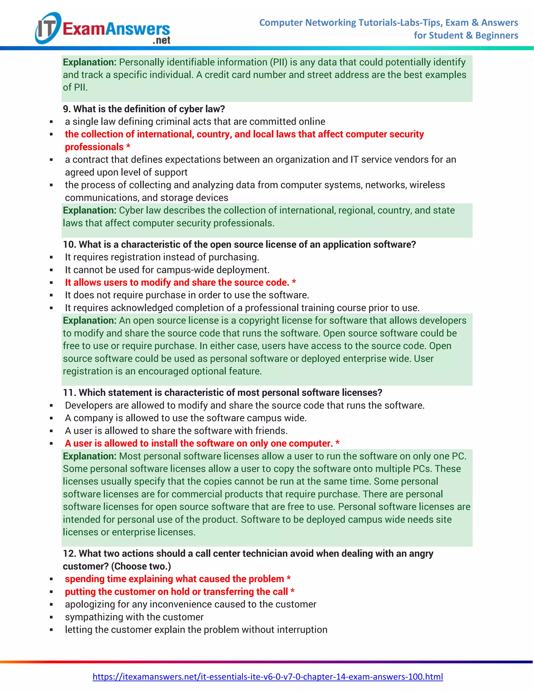 Computer Networking Tutorials-Labs-Tips, Exam & Answers
for Student & Beginners
https://itexamanswers.net/it-essentials-ite-v6-0-v7-0-chapter-14-exam-answers-100.html
Explanation: Personally identifiable information (PII) is any data that could potentially identify
and track a specific individual. A credit card number and street address are the best examples
of PII.
9. What is the definition of cyber law?
 a single law defining criminal acts that are committed online
 the collection of international, country, and local laws that affect computer security
professionals *
 a contract that defines expectations between an organization and IT service vendors for an
agreed upon level of support
 the process of collecting and analyzing data from computer systems, networks, wireless
communications, and storage devices
Explanation: Cyber law describes the collection of international, regional, country, and state
laws that affect computer security professionals.
10. What is a characteristic of the open source license of an application software?
 It requires registration instead of purchasing.
 It cannot be used for campus-wide deployment.
 It allows users to modify and share the source code. *
 It does not require purchase in order to use the software.
 It requires acknowledged completion of a professional training course prior to use.
Explanation: An open source license is a copyright license for software that allows developers
to modify and share the source code that runs the software. Open source software could be
free to use or require purchase. In either case, users have access to the source code. Open
source software could be used as personal software or deployed enterprise wide. User
registration is an encouraged optional feature.
11. Which statement is characteristic of most personal software licenses?
 Developers are allowed to modify and share the source code that runs the software.
 A company is allowed to use the software campus wide.
 A user is allowed to share the software with friends.
 A user is allowed to install the software on only one computer. *
Explanation: Most personal software licenses allow a user to run the software on only one PC.
Some personal software licenses allow a user to copy the software onto multiple PCs. These
licenses usually specify that the copies cannot be run at the same time. Some personal
software licenses are for commercial products that require purchase. There are personal
software licenses for open source software that are free to use. Personal software licenses are
intended for personal use of the product. Software to be deployed campus wide needs site
licenses or enterprise licenses.
12. What two actions should a call center technician avoid when dealing with an angry
customer? (Choose two.)
 spending time explaining what caused the problem *
 putting the customer on hold or transferring the call *
 apologizing for any inconvenience caused to the customer
 sympathizing with the customer
 letting the customer explain the problem without interruption
 