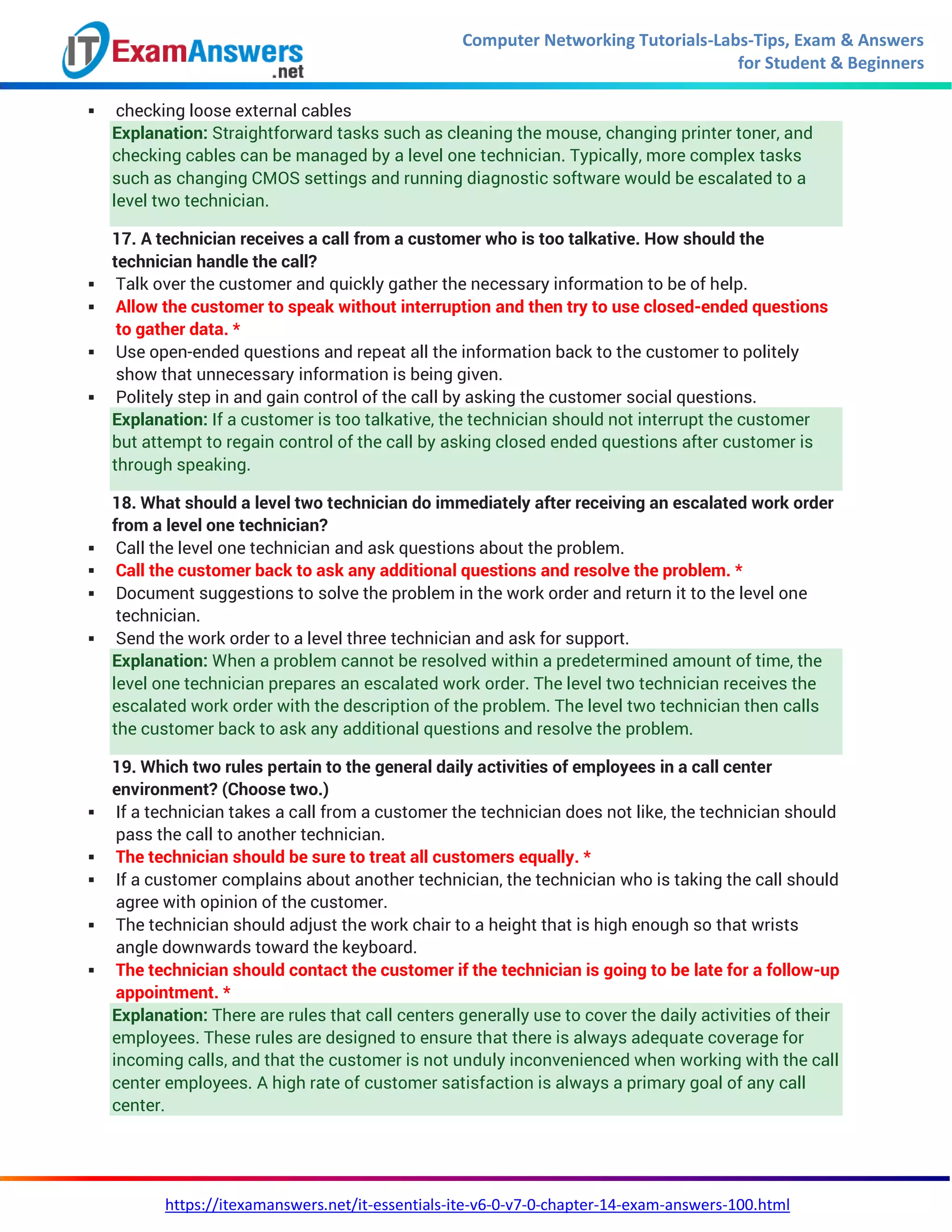 Computer Networking Tutorials-Labs-Tips, Exam & Answers
for Student & Beginners
https://itexamanswers.net/it-essentials-ite-v6-0-v7-0-chapter-14-exam-answers-100.html
 checking loose external cables
Explanation: Straightforward tasks such as cleaning the mouse, changing printer toner, and
checking cables can be managed by a level one technician. Typically, more complex tasks
such as changing CMOS settings and running diagnostic software would be escalated to a
level two technician.
17. A technician receives a call from a customer who is too talkative. How should the
technician handle the call?
 Talk over the customer and quickly gather the necessary information to be of help.
 Allow the customer to speak without interruption and then try to use closed-ended questions
to gather data. *
 Use open-ended questions and repeat all the information back to the customer to politely
show that unnecessary information is being given.
 Politely step in and gain control of the call by asking the customer social questions.
Explanation: If a customer is too talkative, the technician should not interrupt the customer
but attempt to regain control of the call by asking closed ended questions after customer is
through speaking.
18. What should a level two technician do immediately after receiving an escalated work order
from a level one technician?
 Call the level one technician and ask questions about the problem.
 Call the customer back to ask any additional questions and resolve the problem. *
 Document suggestions to solve the problem in the work order and return it to the level one
technician.
 Send the work order to a level three technician and ask for support.
Explanation: When a problem cannot be resolved within a predetermined amount of time, the
level one technician prepares an escalated work order. The level two technician receives the
escalated work order with the description of the problem. The level two technician then calls
the customer back to ask any additional questions and resolve the problem.
19. Which two rules pertain to the general daily activities of employees in a call center
environment? (Choose two.)
 If a technician takes a call from a customer the technician does not like, the technician should
pass the call to another technician.
 The technician should be sure to treat all customers equally. *
 If a customer complains about another technician, the technician who is taking the call should
agree with opinion of the customer.
 The technician should adjust the work chair to a height that is high enough so that wrists
angle downwards toward the keyboard.
 The technician should contact the customer if the technician is going to be late for a follow-up
appointment. *
Explanation: There are rules that call centers generally use to cover the daily activities of their
employees. These rules are designed to ensure that there is always adequate coverage for
incoming calls, and that the customer is not unduly inconvenienced when working with the call
center employees. A high rate of customer satisfaction is always a primary goal of any call
center.
 