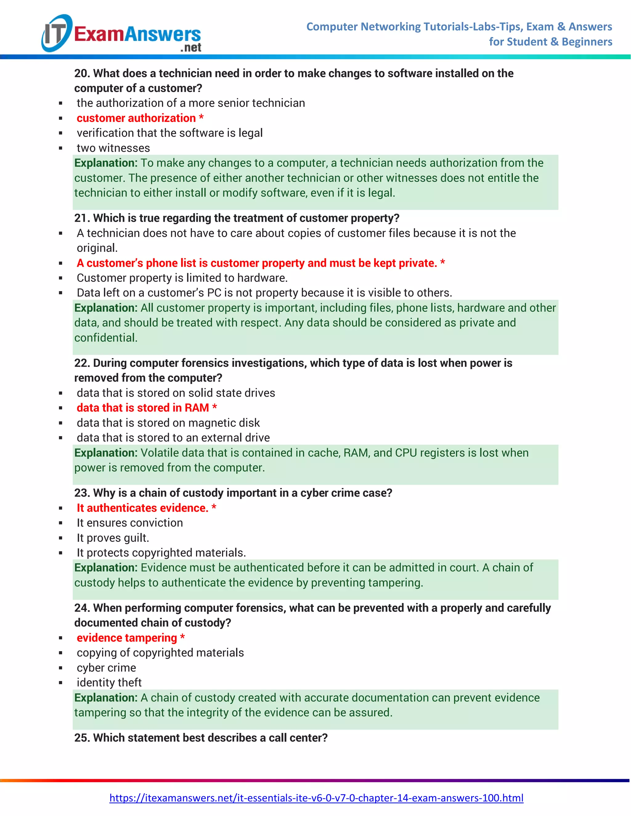 Computer Networking Tutorials-Labs-Tips, Exam & Answers
for Student & Beginners
https://itexamanswers.net/it-essentials-ite-v6-0-v7-0-chapter-14-exam-answers-100.html
20. What does a technician need in order to make changes to software installed on the
computer of a customer?
 the authorization of a more senior technician
 customer authorization *
 verification that the software is legal
 two witnesses
Explanation: To make any changes to a computer, a technician needs authorization from the
customer. The presence of either another technician or other witnesses does not entitle the
technician to either install or modify software, even if it is legal.
21. Which is true regarding the treatment of customer property?
 A technician does not have to care about copies of customer files because it is not the
original.
 A customer’s phone list is customer property and must be kept private. *
 Customer property is limited to hardware.
 Data left on a customer’s PC is not property because it is visible to others.
Explanation: All customer property is important, including files, phone lists, hardware and other
data, and should be treated with respect. Any data should be considered as private and
confidential.
22. During computer forensics investigations, which type of data is lost when power is
removed from the computer?
 data that is stored on solid state drives
 data that is stored in RAM *
 data that is stored on magnetic disk
 data that is stored to an external drive
Explanation: Volatile data that is contained in cache, RAM, and CPU registers is lost when
power is removed from the computer.
23. Why is a chain of custody important in a cyber crime case?
 It authenticates evidence. *
 It ensures conviction
 It proves guilt.
 It protects copyrighted materials.
Explanation: Evidence must be authenticated before it can be admitted in court. A chain of
custody helps to authenticate the evidence by preventing tampering.
24. When performing computer forensics, what can be prevented with a properly and carefully
documented chain of custody?
 evidence tampering *
 copying of copyrighted materials
 cyber crime
 identity theft
Explanation: A chain of custody created with accurate documentation can prevent evidence
tampering so that the integrity of the evidence can be assured.
25. Which statement best describes a call center?
 