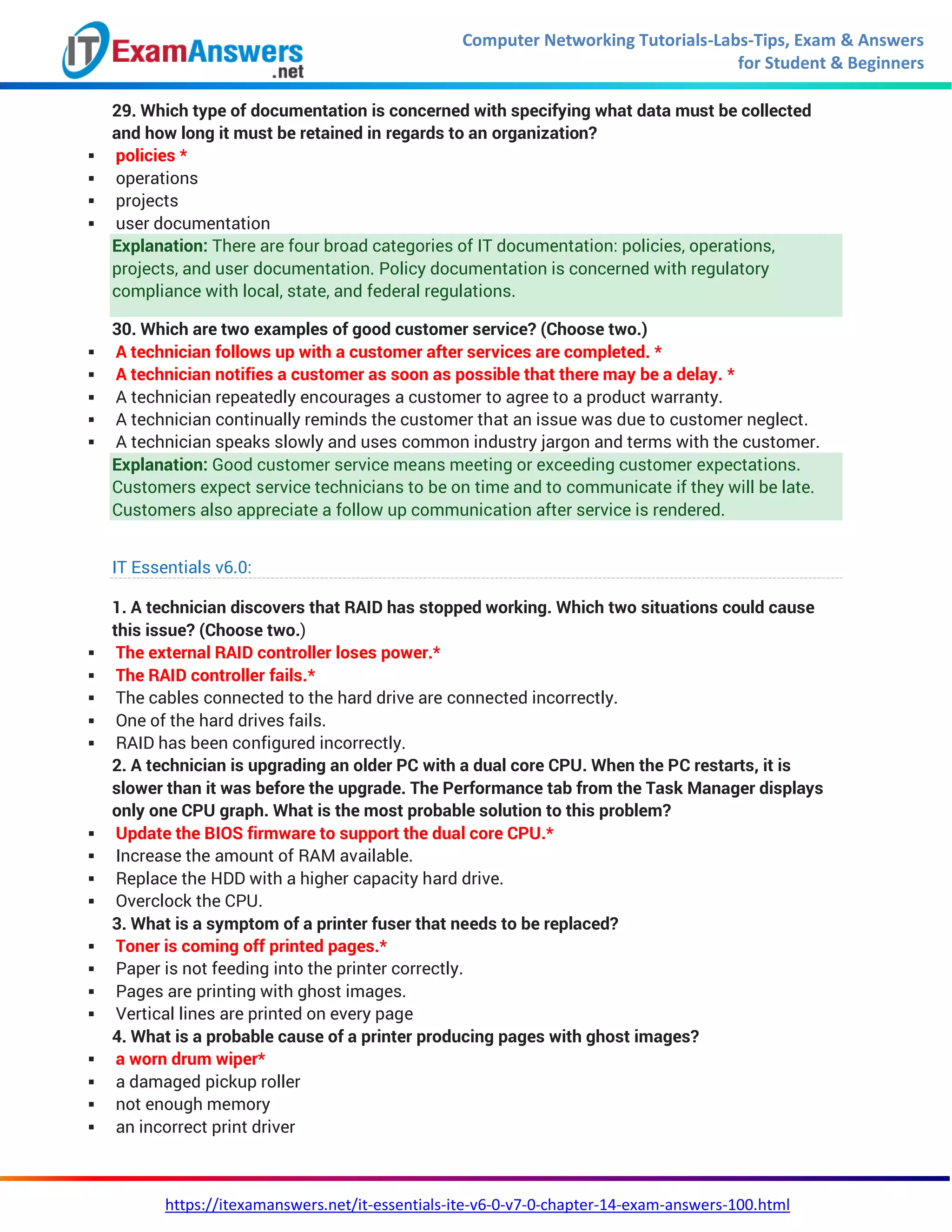 Computer Networking Tutorials-Labs-Tips, Exam & Answers
for Student & Beginners
https://itexamanswers.net/it-essentials-ite-v6-0-v7-0-chapter-14-exam-answers-100.html
29. Which type of documentation is concerned with specifying what data must be collected
and how long it must be retained in regards to an organization?
 policies *
 operations
 projects
 user documentation
Explanation: There are four broad categories of IT documentation: policies, operations,
projects, and user documentation. Policy documentation is concerned with regulatory
compliance with local, state, and federal regulations.
30. Which are two examples of good customer service? (Choose two.)
 A technician follows up with a customer after services are completed. *
 A technician notifies a customer as soon as possible that there may be a delay. *
 A technician repeatedly encourages a customer to agree to a product warranty.
 A technician continually reminds the customer that an issue was due to customer neglect.
 A technician speaks slowly and uses common industry jargon and terms with the customer.
Explanation: Good customer service means meeting or exceeding customer expectations.
Customers expect service technicians to be on time and to communicate if they will be late.
Customers also appreciate a follow up communication after service is rendered.
IT Essentials v6.0:
1. A technician discovers that RAID has stopped working. Which two situations could cause
this issue? (Choose two.)
 The external RAID controller loses power.*
 The RAID controller fails.*
 The cables connected to the hard drive are connected incorrectly.
 One of the hard drives fails.
 RAID has been configured incorrectly.
2. A technician is upgrading an older PC with a dual core CPU. When the PC restarts, it is
slower than it was before the upgrade. The Performance tab from the Task Manager displays
only one CPU graph. What is the most probable solution to this problem?
 Update the BIOS firmware to support the dual core CPU.*
 Increase the amount of RAM available.
 Replace the HDD with a higher capacity hard drive.
 Overclock the CPU.
3. What is a symptom of a printer fuser that needs to be replaced?
 Toner is coming off printed pages.*
 Paper is not feeding into the printer correctly.
 Pages are printing with ghost images.
 Vertical lines are printed on every page
4. What is a probable cause of a printer producing pages with ghost images?
 a worn drum wiper*
 a damaged pickup roller
 not enough memory
 an incorrect print driver
 