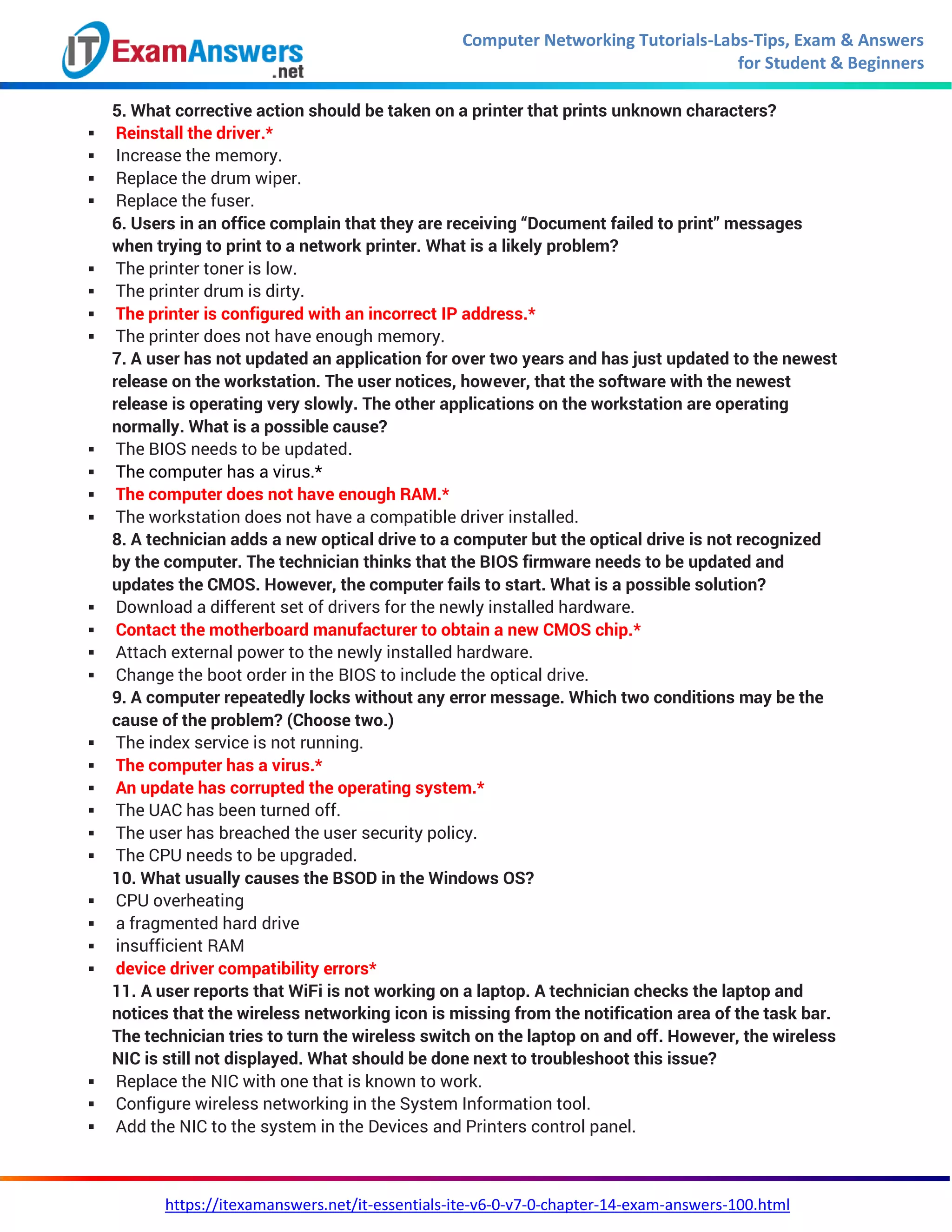 Computer Networking Tutorials-Labs-Tips, Exam & Answers
for Student & Beginners
https://itexamanswers.net/it-essentials-ite-v6-0-v7-0-chapter-14-exam-answers-100.html
5. What corrective action should be taken on a printer that prints unknown characters?
 Reinstall the driver.*
 Increase the memory.
 Replace the drum wiper.
 Replace the fuser.
6. Users in an office complain that they are receiving “Document failed to print” messages
when trying to print to a network printer. What is a likely problem?
 The printer toner is low.
 The printer drum is dirty.
 The printer is configured with an incorrect IP address.*
 The printer does not have enough memory.
7. A user has not updated an application for over two years and has just updated to the newest
release on the workstation. The user notices, however, that the software with the newest
release is operating very slowly. The other applications on the workstation are operating
normally. What is a possible cause?
 The BIOS needs to be updated.
 The computer has a virus.*
 The computer does not have enough RAM.*
 The workstation does not have a compatible driver installed.
8. A technician adds a new optical drive to a computer but the optical drive is not recognized
by the computer. The technician thinks that the BIOS firmware needs to be updated and
updates the CMOS. However, the computer fails to start. What is a possible solution?
 Download a different set of drivers for the newly installed hardware.
 Contact the motherboard manufacturer to obtain a new CMOS chip.*
 Attach external power to the newly installed hardware.
 Change the boot order in the BIOS to include the optical drive.
9. A computer repeatedly locks without any error message. Which two conditions may be the
cause of the problem? (Choose two.)
 The index service is not running.
 The computer has a virus.*
 An update has corrupted the operating system.*
 The UAC has been turned off.
 The user has breached the user security policy.
 The CPU needs to be upgraded.
10. What usually causes the BSOD in the Windows OS?
 CPU overheating
 a fragmented hard drive
 insufficient RAM
 device driver compatibility errors*
11. A user reports that WiFi is not working on a laptop. A technician checks the laptop and
notices that the wireless networking icon is missing from the notification area of the task bar.
The technician tries to turn the wireless switch on the laptop on and off. However, the wireless
NIC is still not displayed. What should be done next to troubleshoot this issue?
 Replace the NIC with one that is known to work.
 Configure wireless networking in the System Information tool.
 Add the NIC to the system in the Devices and Printers control panel.
 